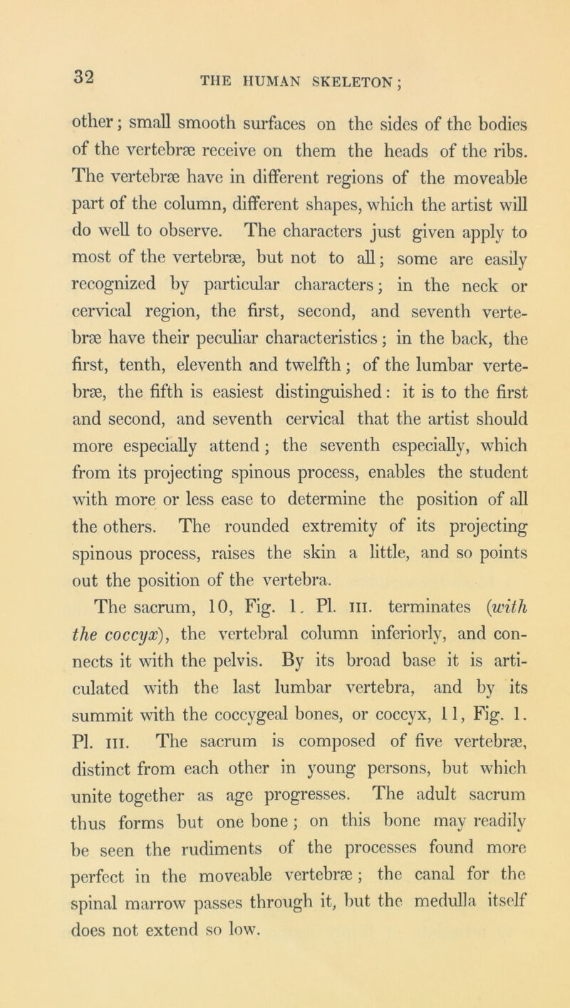 other; small smooth surfaces on the sides of the bodies of the vertebrae receive on them the heads of the ribs. The vertebrae have in different regions of the moveable part of the column, different shapes, which the artist will do well to observe. The characters just given apply to most of the vertebrae, but not to all; some are easily recognized by particular characters; in the neck or cervical region, the first, second, and seventh verte- brae have their peculiar characteristics; in the hack, the first, tenth, eleventh and twelfth; of the lumbar verte- brae, the fifth is easiest distinguished: it is to the first and second, and seventh cervical that the artist should more especially attend ; the seventh especially, which from its projecting spinous process, enables the student with more or less ease to determine the position of all the others. The rounded extremity of its projecting spinous process, raises the skin a little, and so points out the position of the vertebra. The sacrum, 10, Fig. L PI. ill. terminates (with the coccyx), the vertebral column inferiorly, and con- nects it with the pelvis. By its broad base it is arti- culated with the last lumbar vertebra, and by its summit with the coccygeal bones, or coccyx, 11, Fig. 1. PI. hi. The sacrum is composed of five vertebrae, distinct from each other in young persons, but which unite together as age progresses. The adult sacrum thus forms hut one hone; on this hone may readily be seen the rudiments of the processes found more perfect in the moveable vertebra; the canal for the spinal marrow passes through it, but the medulla itself does not extend so low.