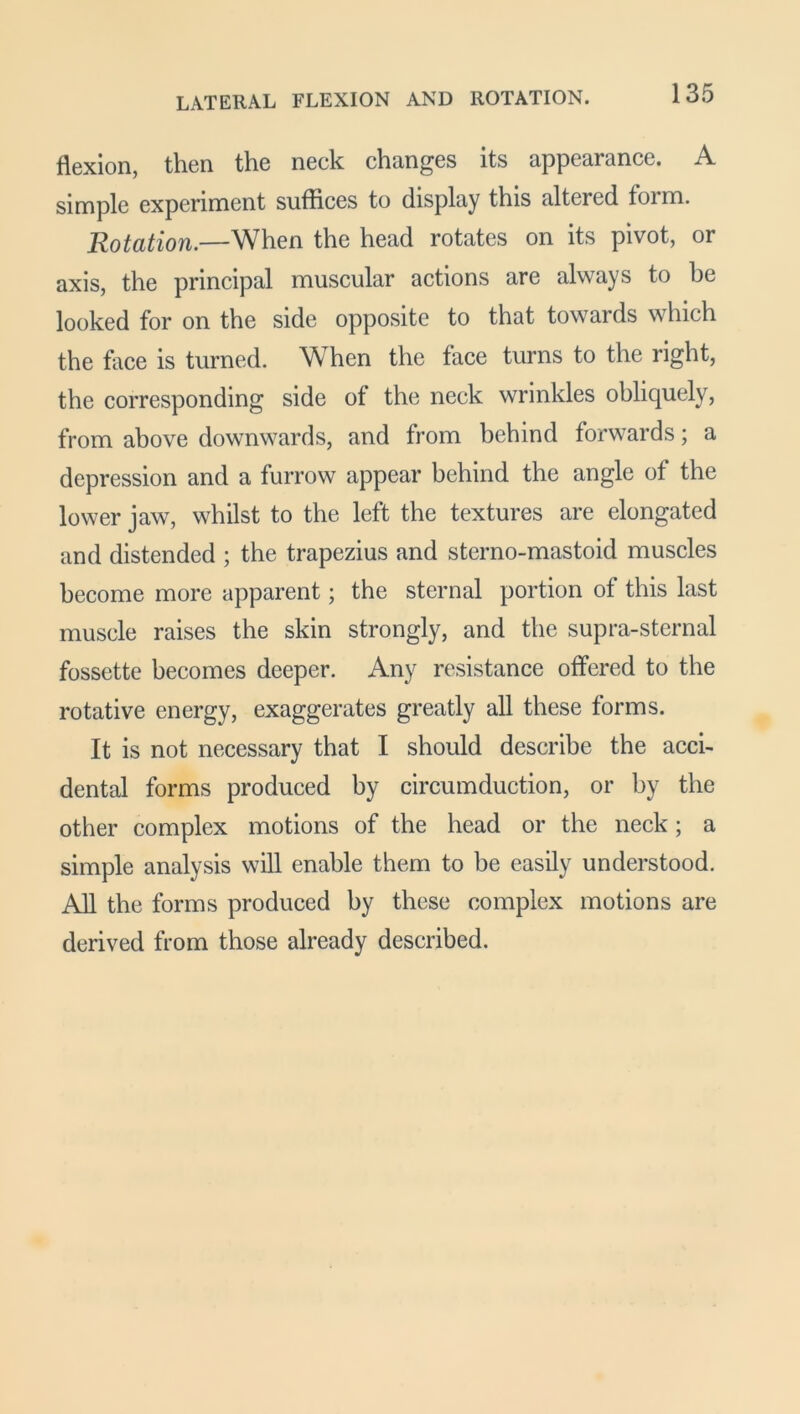flexion, then the neck changes its appearance. A simple experiment suffices to display this altered form. Rotation.—When the head rotates on its pivot, or axis, the principal muscular actions are always to he looked for on the side opposite to that towards which the face is turned. When the face turns to the right, the corresponding side of the neck wrinkles obliquely, from above downwards, and from behind forwards; a depression and a furrow appear behind the angle of the lower jaw, whilst to the left the textures are elongated and distended ; the trapezius and sterno-mastoid muscles become more apparent; the sternal portion of this last muscle raises the skin strongly, and the supra-sternal fossette becomes deeper. Any resistance offered to the rotative energy, exaggerates greatly all these forms. It is not necessary that I should describe the acci- dental forms produced by circumduction, or by the other complex motions of the head or the neck; a simple analysis will enable them to be easily understood. All the forms produced by these complex motions are derived from those already described.