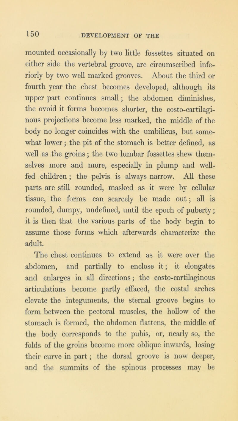 DEVELOPMENT OF THE mounted occasionally by two little fossettes situated on either side the vertebral groove, are circumscribed infe- riorly by two well marked grooves. About the third or fourth year the chest becomes developed, although its upper part continues small; the abdomen diminishes, the ovoid it forms becomes shorter, the costo-cartilagi- nous projections become less marked, the middle of the body no longer coincides with the umbilicus, but some- what lower; the pit of the stomach is better defined, as well as the groins; the two lumbar fossettes shew them- selves more and more, especially in plump and well- fed children; the pelvis is always narrow. All these parts are still rounded, masked as it were by cellular tissue, the forms can scarcely be made out; all is rounded, dumpy, undefined, until the epoch of puberty; it is then that the various parts of the body begin to assume those forms which afterwards characterize the adult. The chest continues to extend as it were over the abdomen, and partially to enclose it; it elongates and enlarges in all directions; the costo-cartilaginous articulations become partly effaced, the costal arches elevate the integuments, the sternal groove begins to form between the pectoral muscles, the hollow of the stomach is formed, the abdomen flattens, the middle of the body corresponds to the pubis, or, nearly so, the folds of the groins become more oblique inwards, losing their curve in part; the dorsal groove is now deeper, and the summits of the spinous processes may be