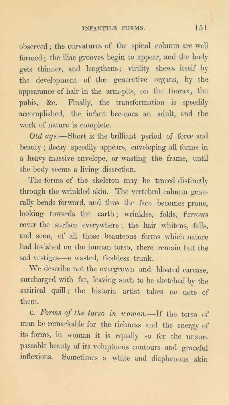 observed; the curvatures of the spinal column are well formed; the iliac grooves begin to appear, and the body gets thinner, and lengthens; virility shews itself by the development of the generative organs, by the appearance of hair in the arm-pits, on the thorax, the pubis, &c. Finally, the transformation is speedily accomplished, the infant becomes an adult, and the work of nature is complete. Old age.—Short is the brilliant period of force and beauty ; decay speedily appears, enveloping all forms in a heavy massive envelope, or wasting the frame, until the body seems a living dissection. The forms of the skeleton may be traced distinctly through the wrinkled skin. The vertebral column gene- rally bends forward, and thus the face becomes prone, looking towards the earth; wrinkles, folds, furrows cover the surface everywhere ; the hair whitens, falls, and soon, of all those beauteous forms which nature had lavished on the human torso, there remain but the sad vestiges—a wasted, fleshless trunk. We describe not the overgrown and bloated carcase, surcharged with fat, leaving such to be sketched by the satirical quill; the historic artist takes no note of them. c. Forms of the torso in woman.—If the torso of man be remarkable for the richness and the energy of its forms, in woman it is equally so for the unsur- passable beauty of its voluptuous contours and graceful inflexions. Sometimes a white and diaphanous skin