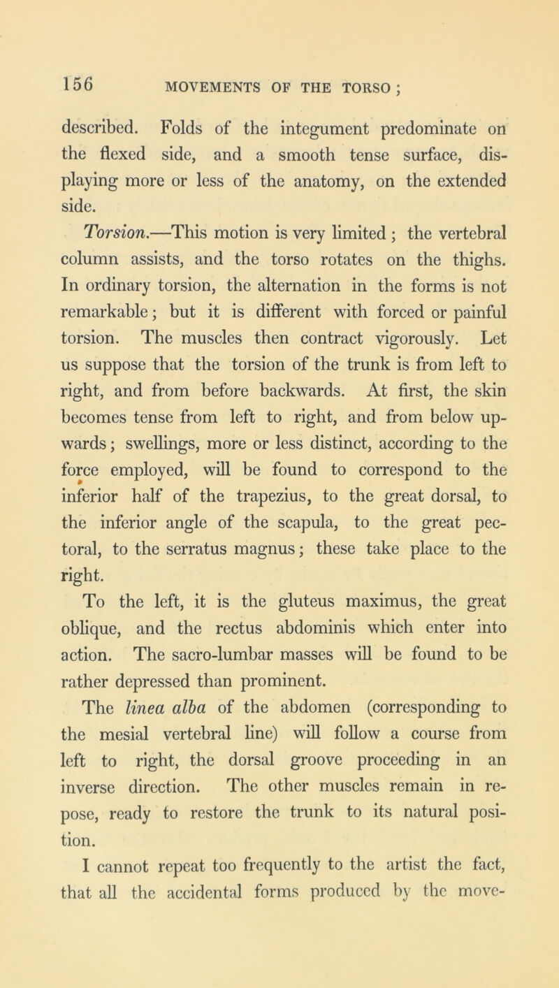 described. Folds of the integument predominate on the flexed side, and a smooth tense surface, dis- playing more or less of the anatomy, on the extended side. Torsion.—This motion is very limited ; the vertebral column assists, and the torso rotates on the thighs. In ordinary torsion, the alternation in the forms is not remarkable; but it is different with forced or painful torsion. The muscles then contract vigorously. Let us suppose that the torsion of the trunk is from left to right, and from before backwards. At first, the skin becomes tense from left to right, and from below up- wards ; swellings, more or less distinct, according to the force employed, will be found to correspond to the inferior half of the trapezius, to the great dorsal, to the inferior angle of the scapula, to the great pec- toral, to the serratus magnus; these take place to the right. To the left, it is the gluteus maximus, the great oblique, and the rectus abdominis which enter into action. The sacro-lumbar masses will be found to be rather depressed than prominent. The linea alba of the abdomen (corresponding to the mesial vertebral line) will follow a course from left to right, the dorsal groove proceeding in an inverse direction. The other muscles remain in re- pose, ready to restore the trunk to its natural posi- tion. I cannot repeat too frequently to the artist the fact, that all the accidental forms produced by the move-