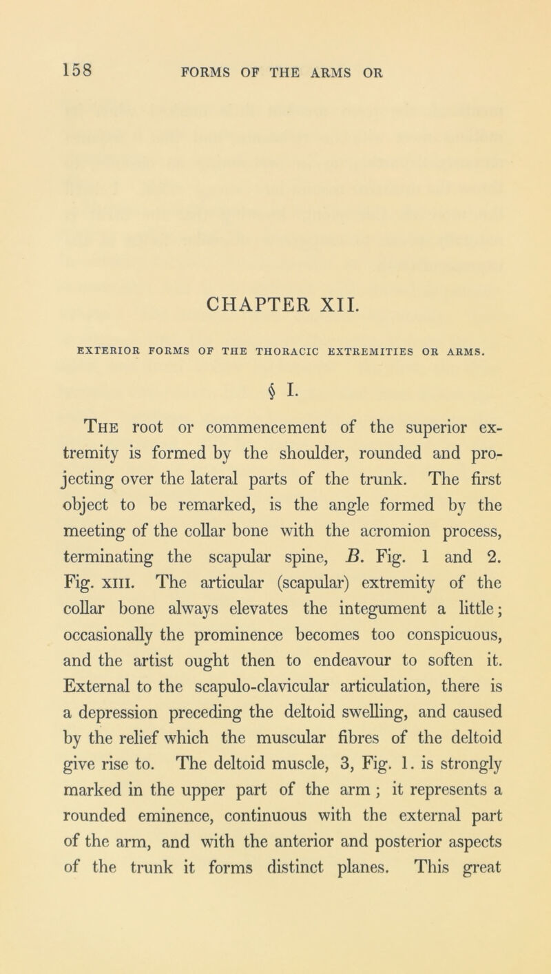 CHAPTER XII. EXTERIOR FORMS OF THE THORACIC EXTREMITIES OR ARMS. § I. The root or commencement of the superior ex- tremity is formed by the shoulder, rounded and pro- jecting over the lateral parts of the trunk. The first object to be remarked, is the angle formed by the meeting of the collar bone with the acromion process, terminating the scapular spine, B. Fig. 1 and 2. Fig. xiii. The articular (scapular) extremity of the collar bone always elevates the integument a little; occasionally the prominence becomes too conspicuous, and the artist ought then to endeavour to soften it. External to the scapulo-clavicular articulation, there is a depression preceding the deltoid swelling, and caused by the relief which the muscular fibres of the deltoid give rise to. The deltoid muscle, 3, Fig. 1. is strongly marked in the upper part of the arm ; it represents a rounded eminence, continuous with the external part of the arm, and with the anterior and posterior aspects of the trunk it forms distinct planes. This great