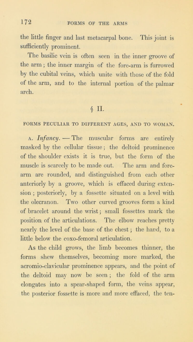 FORMS OF THE ARMS the little finger and last metacarpal bone. This joint is sufficiently prominent. The basilic vein is often seen in the inner groove of the arm; the inner margin of the fore-arm is furrowed by the cubital veins, which unite with those of the fold of the arm, and to the internal portion of the palmar arch. § II. FORMS PECULIAR TO DIFFERENT AGES, AND TO WOMAN. a. Infancy. — The muscular forms are entirely masked by the cellular tissue; the deltoid prominence of the shoulder exists it is true, but the form of the muscle is scarcely to be made out. The arm and fore- arm are rounded, and distinguished from each other anteriorly by a groove, which is effaced during exten- sion ; posteriorly, by a fossette situated on a level with the olecranon. Two other curved grooves form a kind of bracelet around the wrist; small fossettes mark the position of the articulations. The elbow reaches pretty nearly the level of the base of the chest; the hand, to a little below the coxo-femoral articulation. As the child grows, the limb becomes thinner, the forms shew themselves, becoming more marked, the acromio-clavicular prominence appears, and the point of the deltoid may now be seen ; the fold of the arm elongates into a spear-shaped form, the veins appear, the posterior fossette is more and more effaced, the ten-