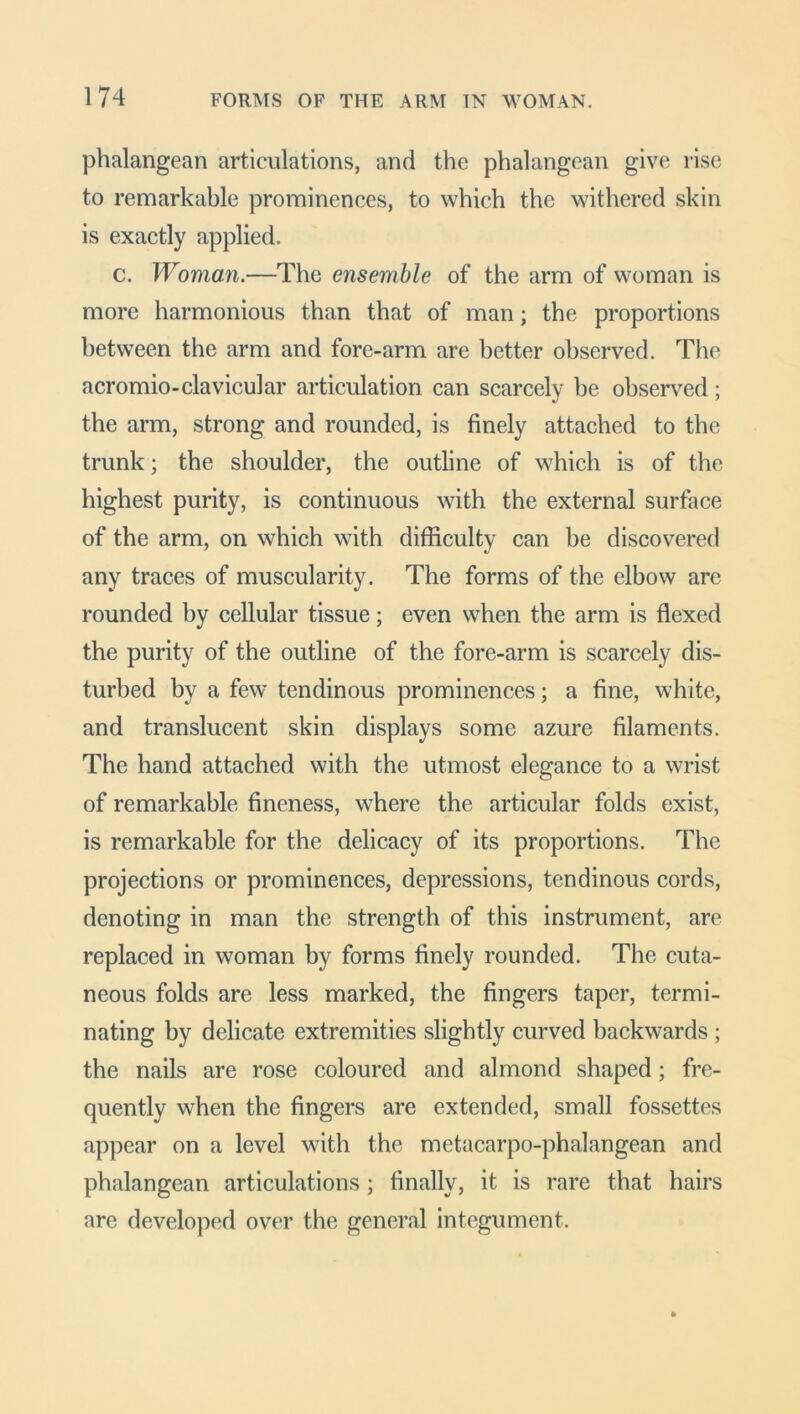 phalangean articulations, and the phalangean give rise to remarkable prominences, to which the withered skin is exactly applied. c. Woman.—The ensemble of the arm of woman is more harmonious than that of man; the proportions between the arm and fore-arm are better observed. The acromio-clavicular articulation can scarcely be observed ; the arm, strong and rounded, is finely attached to the trunk; the shoulder, the outline of which is of the highest purity, is continuous with the external surface of the arm, on which with difficulty can be discovered any traces of muscularity. The forms of the elbow are rounded by cellular tissue; even when the arm is flexed the purity of the outline of the fore-arm is scarcely dis- turbed by a few tendinous prominences; a fine, white, and translucent skin displays some azure filaments. The hand attached with the utmost elegance to a wrist of remarkable fineness, where the articular folds exist, is remarkable for the delicacy of its proportions. The projections or prominences, depressions, tendinous cords, denoting in man the strength of this instrument, are replaced in woman by forms finely rounded. The cuta- neous folds are less marked, the fingers taper, termi- nating by delicate extremities slightly curved backwards ; the nails are rose coloured and almond shaped; fre- quently when the fingers are extended, small fossettes appear on a level with the metacarpo-phalangean and phalangean articulations ; finally, it is rare that hairs are developed over the general integument.