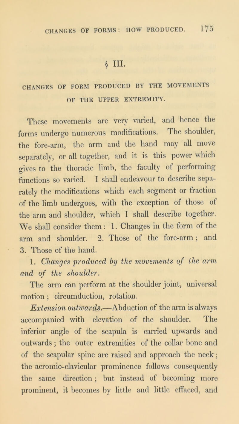 § III. CHANGES OF FORM PRODUCED BY THE MOVEMENTS OF THE UPPER EXTREMITY. These movements are very varied, and hence the forms undergo numerous modifications. The shoulder, the fore-arm, the arm and the hand may all move separately, or all together, and it is this power which gives to the thoracic limb, the faculty of performing functions so varied. I shall endeavour to describe sepa- rately the modifications which each segment or fraction of the limb undergoes, with the exception of those of the arm and shoulder, which I shall describe together. We shall consider them : 1. Changes in the form of the arm and shoulder. 2. Those of the fore-arm; and 3. Those of the hand. 1. Changes produced by the movements of the arm and of the shoulder. The arm can perform at the shoulder joint, universal motion ; circumduction, rotation. Extension outwards.—Abduction of the arm is always accompanied with elevation of the shoulder. The inferior angle of the scapula is carried upwards and outwards ; the outer extremities of the collar bone and of the scapular spine are raised and approach the neck; the acromio-clavicular prominence follows consequently the same direction; hut instead of becoming more prominent, it becomes by little and little effaced, and