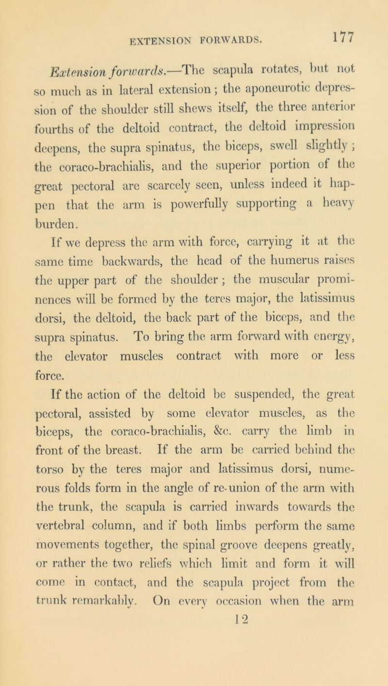 EXTENSION FORWARDS. Extension forwards.—The scapula rotates, but not so much as in lateral extension; the aponeurotic depres- sion of the shoulder still shews itself, the three antenoi fourths of the deltoid contract, the deltoid impression deepens, the supra spinatus, the biceps, swell slightly ; the coraco-brachialis, and the superior portion of the great pectoral are scarcely seen, unless indeed it hap- pen that the arm is powerfully supporting a heavy burden. If we depress the arm with force, carrying it at the same time backwards, the head of the humerus raises the upper part of the shoulder ; the muscular promi- nences will be formed by the teres major, the latissimus dorsi, the deltoid, the back part of the biceps, and the supra spinatus. To bring the arm forward with energy, the elevator muscles contract with more or less force. If the action of the deltoid be suspended, the great pectoral, assisted by some elevator muscles, as the biceps, the coraco-brachialis, &c. carry the limb in front of the breast. If the arm be carried behind the torso by the teres major and latissimus dorsi, nume- rous folds form in the angle of re-union of the arm with the trunk, the scapula is carried inwards towards the vertebral column, and if both limbs perform the same movements together, the spinal groove deepens greatly, or rather the two reliefs which limit and form it will come in contact, and the scapula project from the trunk remarkably. On every occasion when the arm 12