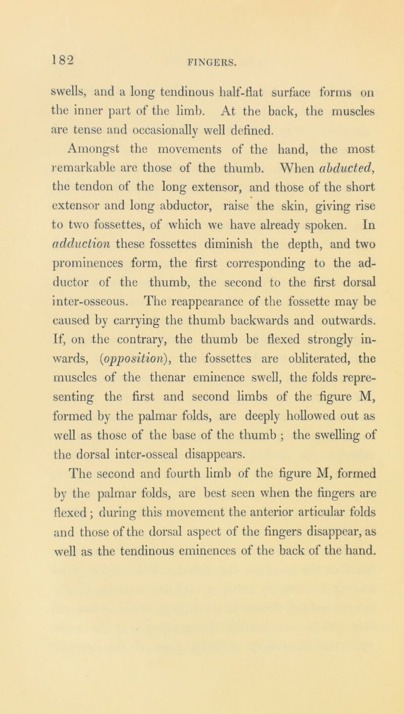 FINGERS. swells, and a long tendinous half-flat surface forms on the inner part of the limb. At the back, the muscles are tense and occasionally well defined. Amongst the movements of the hand, the most remarkable are those of the thumb. When abducted, the tendon of the long extensor, and those of the short extensor and long abductor, raise the skin, giving rise to two fossettes, of which we have already spoken. In adduction these fossettes diminish the depth, and two prominences form, the first corresponding to the ad- ductor of the thumb, the second to the first dorsal inter-osseous. The reappearance of the fossette may be caused by carrying the thumb backwards and outwards. If, on the contrary, the thumb be flexed strongly in- wards, (opposition), the fossettes are obliterated, the muscles of the thenar eminence swell, the folds repre- senting the first and second limbs of the figure M, formed by the palmar folds, are deeply hollowed out as well as those of the base of the thumb ; the swelling of the dorsal inter-osseal disappears. The second and fourth limb of the figure M, formed by the palmar folds, are best seen when the fingers are flexed ; during this movement the anterior articular folds and those of the dorsal aspect of the fingers disappear, as well as the tendinous eminences of the back of the hand.