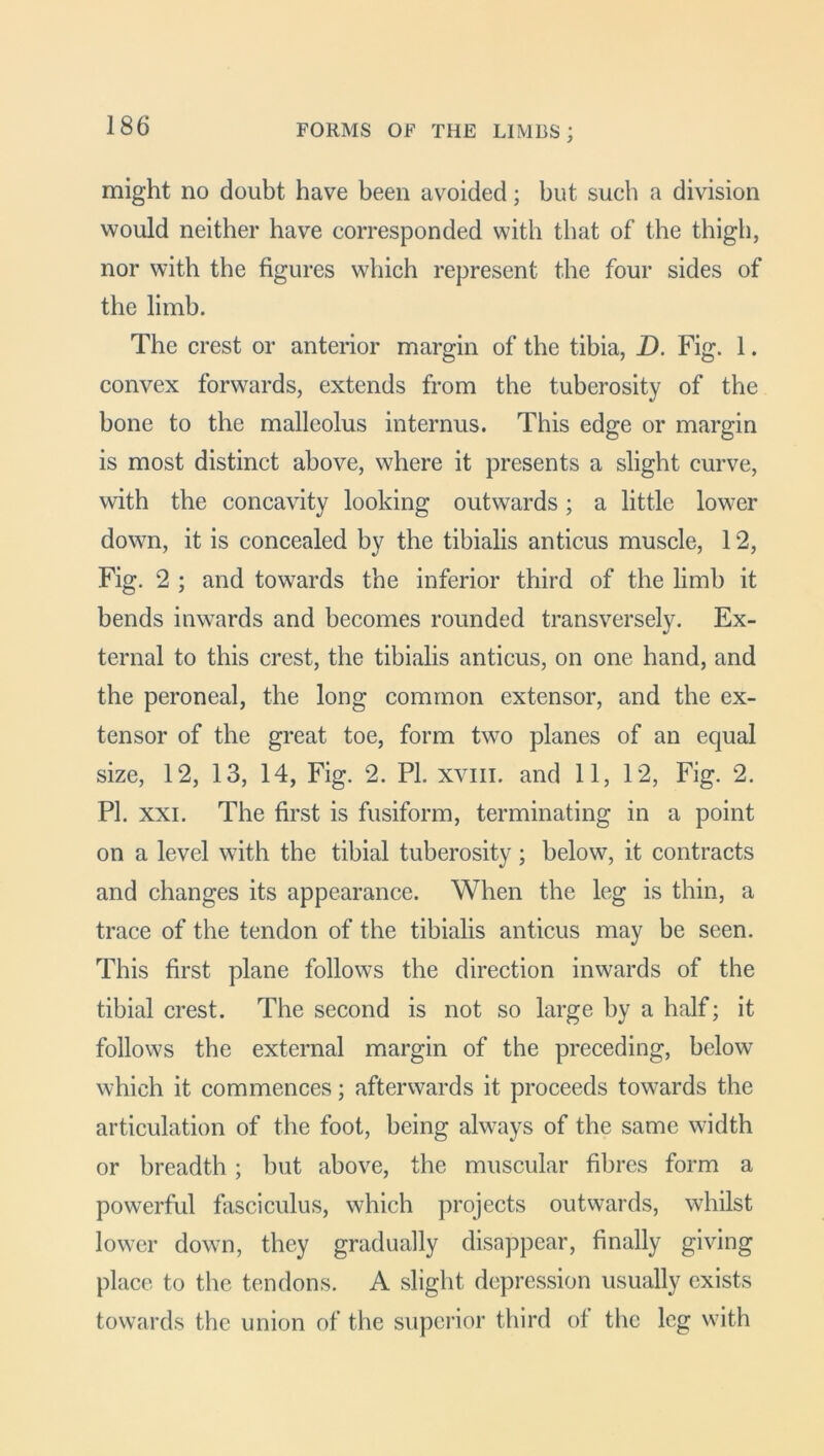 might no doubt have been avoided; but such a division would neither have corresponded with that of the thigh, nor with the figures which represent the four sides of the limb. The crest or anterior margin of the tibia, D. Fig. 1. convex forwards, extends from the tuberosity of the bone to the malleolus internus. This edge or margin is most distinct above, where it presents a slight curve, with the concavity looking outwards; a little lower down, it is concealed by the tibialis anticus muscle, 12, Fig. 2 ; and towards the inferior third of the limb it bends inwards and becomes rounded transversely. Ex- ternal to this crest, the tibialis anticus, on one hand, and the peroneal, the long common extensor, and the ex- tensor of the great toe, form two planes of an equal size, 12, 13, 14, Fig. 2. PI. xvm. and 11, 12, Fig. 2. PI. xxi. The first is fusiform, terminating in a point on a level with the tibial tuberosity; below, it contracts and changes its appearance. When the leg is thin, a trace of the tendon of the tibialis anticus may be seen. This first plane follows the direction inwards of the tibial crest. The second is not so large by a half; it follows the external margin of the preceding, below which it commences; afterwards it proceeds towards the articulation of the foot, being always of the same width or breadth; but above, the muscular fibres form a powerful fasciculus, which projects outwards, whilst lower down, they gradually disappear, finally giving place to the tendons. A slight depression usually exists towards the union of the superior third of the leg with