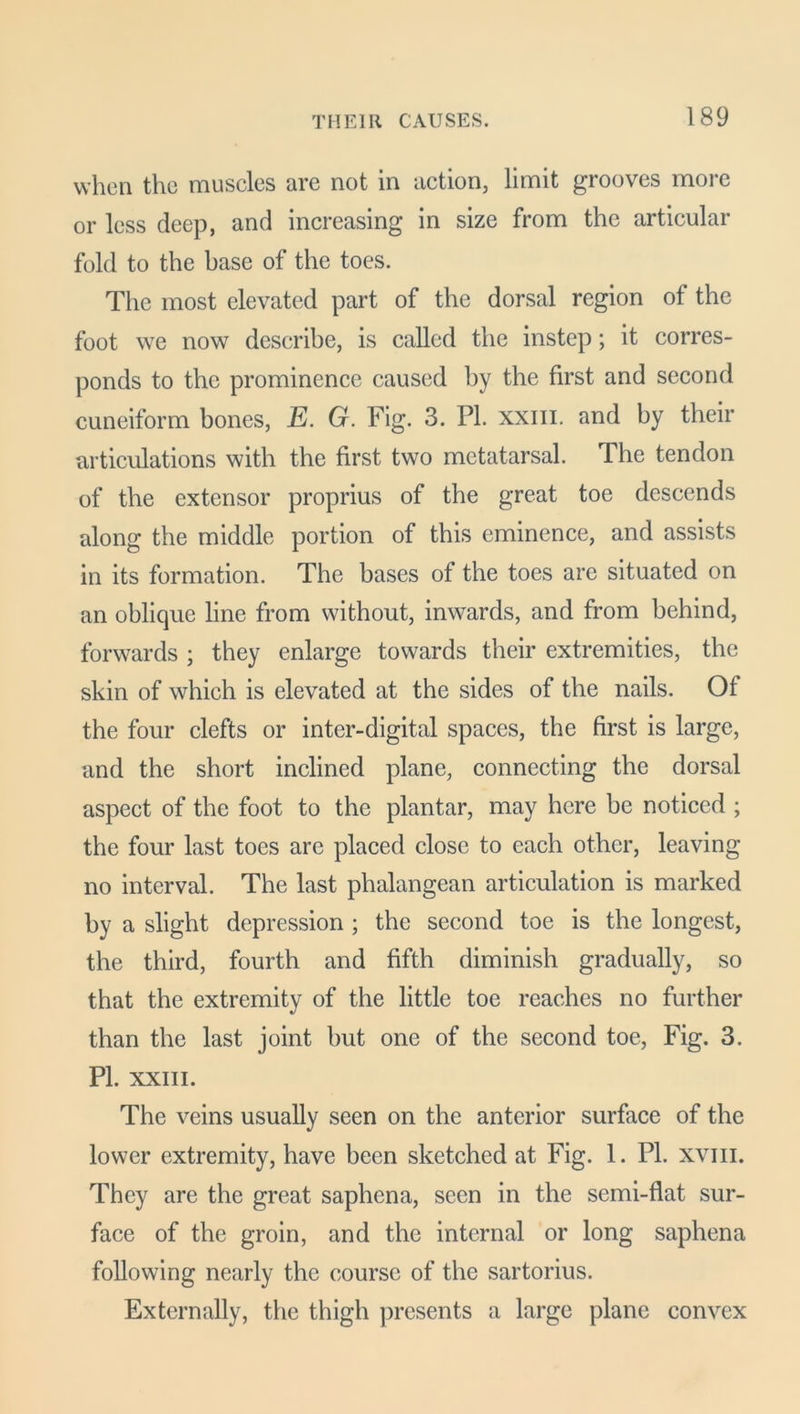 when the muscles are not in action, limit grooves more or less deep, and increasing in size from the articular fold to the base of the toes. The most elevated part of the dorsal region of the foot we now describe, is called the instep; it corres- ponds to the prominence caused by the first and second cuneiform bones, E. G. Fig. 3. PI. xxm. and by their articulations with the first two metatarsal. The tendon of the extensor proprius of the great toe descends along the middle portion of this eminence, and assists in its formation. The bases of the toes are situated on an oblique line from without, inwards, and from behind, forwards ; they enlarge towards their extremities, the skin of which is elevated at the sides of the nails. Of the four clefts or inter-digital spaces, the first is large, and the short inclined plane, connecting the dorsal aspect of the foot to the plantar, may here be noticed ; the four last toes are placed close to each other, leaving no interval. The last phalangean articulation is marked by a slight depression ; the second toe is the longest, the third, fourth and fifth diminish gradually, so that the extremity of the little toe reaches no further than the last joint but one of the second toe, Fig. 3. PI. XXIII. The veins usually seen on the anterior surface of the lower extremity, have been sketched at Fig. 1. PI. xvm. They are the great saphena, seen in the semi-flat sur- face of the groin, and the internal or long saphena following nearly the course of the sartorius. Externally, the thigh presents a large plane convex