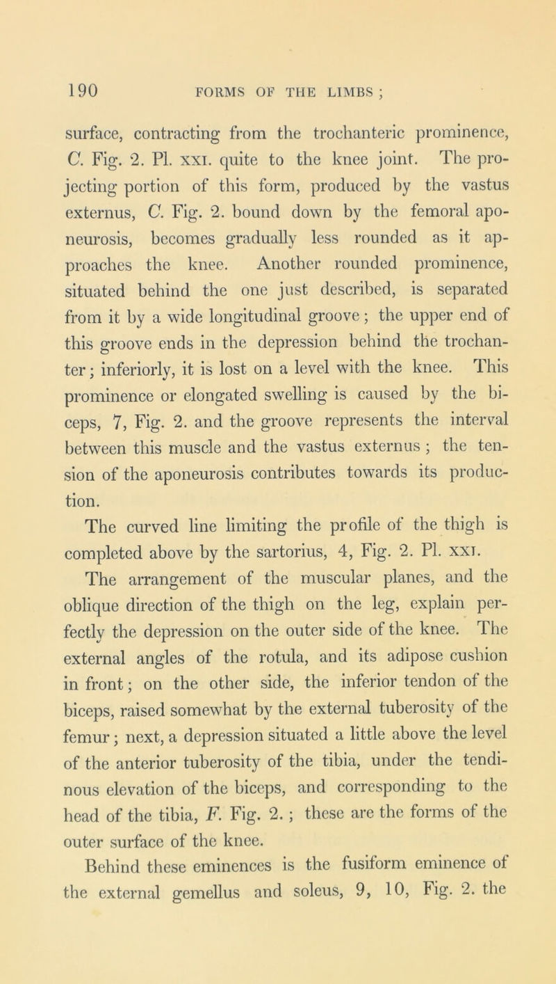 surface, contracting from the trochanteric prominence, C. Fig. 2. PI. xxi. quite to the knee joint. The pro- jecting portion of this form, produced by the vastus externus, C. Fig. 2. bound down by the femoral apo- neurosis, becomes gradually less rounded as it ap- proaches the knee. Another rounded prominence, situated behind the one just described, is separated from it by a wide longitudinal groove; the upper end of this groove ends in the depression behind the trochan- ter ; inferiorly, it is lost on a level with the knee. 1 his prominence or elongated swelling is caused by the bi- ceps, 7, Fig. 2. and the groove represents the interval between this muscle and the vastus externus ; the ten- sion of the aponeurosis contributes towards its produc- tion. The curved line limiting the profile of the thigh is completed above by the sartorius, 4, Fig. 2. PI. xxt. The arrangement of the muscular planes, and the oblique direction of the thigh on the leg, explain per- fectlv the depression on the outer side of the knee. The external angles of the rotula, and its adipose cushion in front; on the other side, the inferior tendon of the biceps, raised somewhat by the external tuberosity of the femur; next, a depression situated a little above the level of the anterior tuberosity of the tibia, under the tendi- nous elevation of the biceps, and corresponding to the head of the tibia, F. Fig. 2. ; these are the forms of the outer surface of the knee. Behind these eminences is the fusiform eminence of the external gemellus and soleus, 9, 10, Fig. 2. the