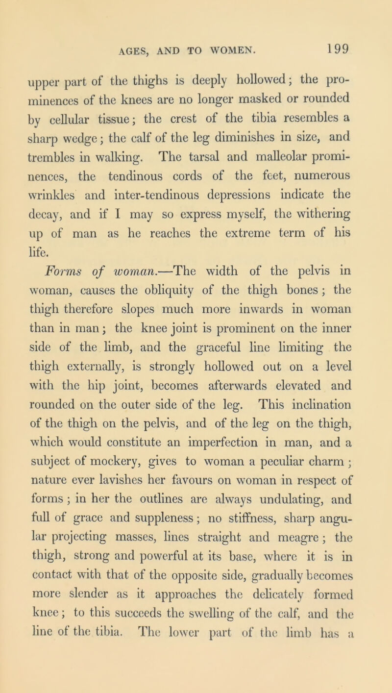 AGES, AND TO WOMEN. upper part of the thighs is deeply hollowed; the pro- minences of the knees are no longer masked or rounded by cellular tissue; the crest of the tibia resembles a sharp wedge; the calf of the leg diminishes in size, and trembles in walking. The tarsal and malleolar promi- nences, the tendinous cords of the feet, numerous wrinkles and inter-tendinous depressions indicate the decay, and if I may so express myself, the withering up of man as he reaches the extreme term of his life. Forms of woman.—The width of the pelvis in woman, causes the obliquity of the thigh bones ; the thigh therefore slopes much more inwards in woman than in man; the knee joint is prominent on the inner side of the limb, and the graceful line limiting the thigh externally, is strongly hollowed out on a level with the hip joint, becomes afterwards elevated and rounded on the outer side of the leg. This inclination of the thigh on the pelvis, and of the leg on the thigh, which would constitute an imperfection in man, and a subject of mockery, gives to woman a peculiar charm ; nature ever lavishes her favours on woman in respect of forms ; in her the outlines are always undulating, and full of grace and suppleness; no stiffness, sharp angu- lar projecting masses, lines straight and meagre; the thigh, strong and powerful at its base, where it is in contact with that of the opposite side, gradually becomes more slender as it approaches the delicately formed knee; to this succeeds the swelling of the calf, and the line of the tibia. The lower part of the limb has a