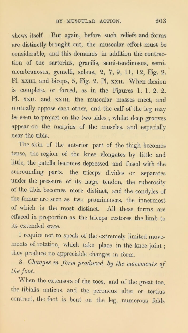 shews itself. But again, before such reliefs and forms are distinctly brought out, the muscular effort must be considerable, and this demands in addition the contrac- tion of the sartorius, gracilis, semi-tendinosus, semi- membranosus, gemelli, soleus, 2, 7, 9, 11, 12, Fig. 2. PL xxm. and biceps, 5, Fig. 2. PI. xxn. When flexion is complete, or forced, as in the Figures 1. 1. 2. 2. PI. xxii. and xxm. the muscular masses meet, and mutually oppose each other, and the calf of the leg may be seen to project on the two sides ; whilst deep grooves appear on the margins of the muscles, and especially near the tibia. The skin of the anterior part of the thigh becomes tense, the region of the knee elongates by little and little, the patella becomes depressed and fused with the surrounding parts, the triceps divides or separates under the pressure of its large tendon, the tuberosity of the tibia becomes more distinct, and the condyles of the femur are seen as two prominences, the innermost of which is the most distinct. All these forms are effaced in proportion as the triceps restores the limb to its extended state. I require not to speak of the extremely limited move- ments of rotation, which take place in the knee joint ; they produce no appreciable changes in form. 3. Changes in form produced by the movements of the foot. When the extensors of the toes, and of the great toe, the tibialis anticus, and the peroneus alter or tertius contract, the foot is bent on the leg, numerous folds