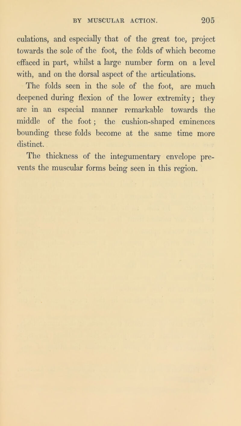 culations, and especially that of the great toe, project towards the sole of the foot, the folds of which become effaced in part, whilst a large number form on a level with, and on the dorsal aspect of the articulations. The folds seen in the sole of the foot, are much deepened during flexion of the lower extremity; they are in an especial manner remarkable towards the middle of the foot; the cushion-shaped eminences bounding these folds become at the same time more distinct. The thickness of the integumentary envelope pre- vents the muscular forms being seen in this region.