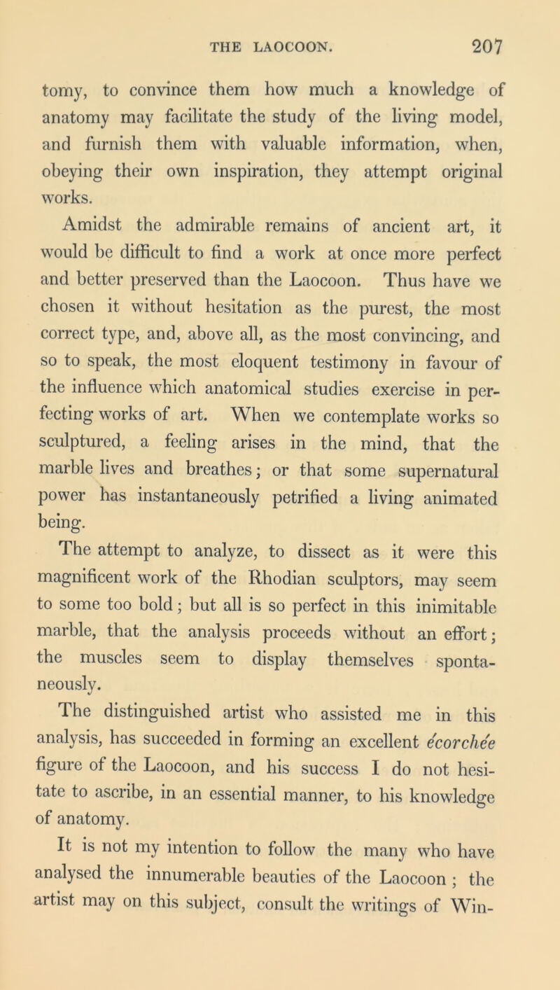 tomy, to convince them how much a knowledge of anatomy may facilitate the study of the living model, and furnish them with valuable information, when, obeying their own inspiration, they attempt original works. Amidst the admirable remains of ancient art, it would be difficult to find a work at once more perfect and better preserved than the Laocoon. Thus have we chosen it without hesitation as the purest, the most correct type, and, above all, as the most convincing, and so to speak, the most eloquent testimony in favour of the influence which anatomical studies exercise in per- fecting works of art. When we contemplate works so sculptured, a feeling arises in the mind, that the marble lives and breathes; or that some supernatural power has instantaneously petrified a living animated being. The attempt to analyze, to dissect as it were this magnificent work of the Rhodian sculptors, may seem to some too bold; but all is so perfect in this inimitable marble, that the analysis proceeds without an effort; the muscles seem to display themselves sponta- neously. The distinguished artist who assisted me in this analysis, has succeeded in forming an excellent ecorchee figure of the Laocoon, and his success I do not hesi- tate to ascribe, in an essential manner, to his knowledge of anatomy. It is not my intention to follow the many who have analysed the innumerable beauties of the Laocoon ; the artist may on this subject, consult the writings of Win-