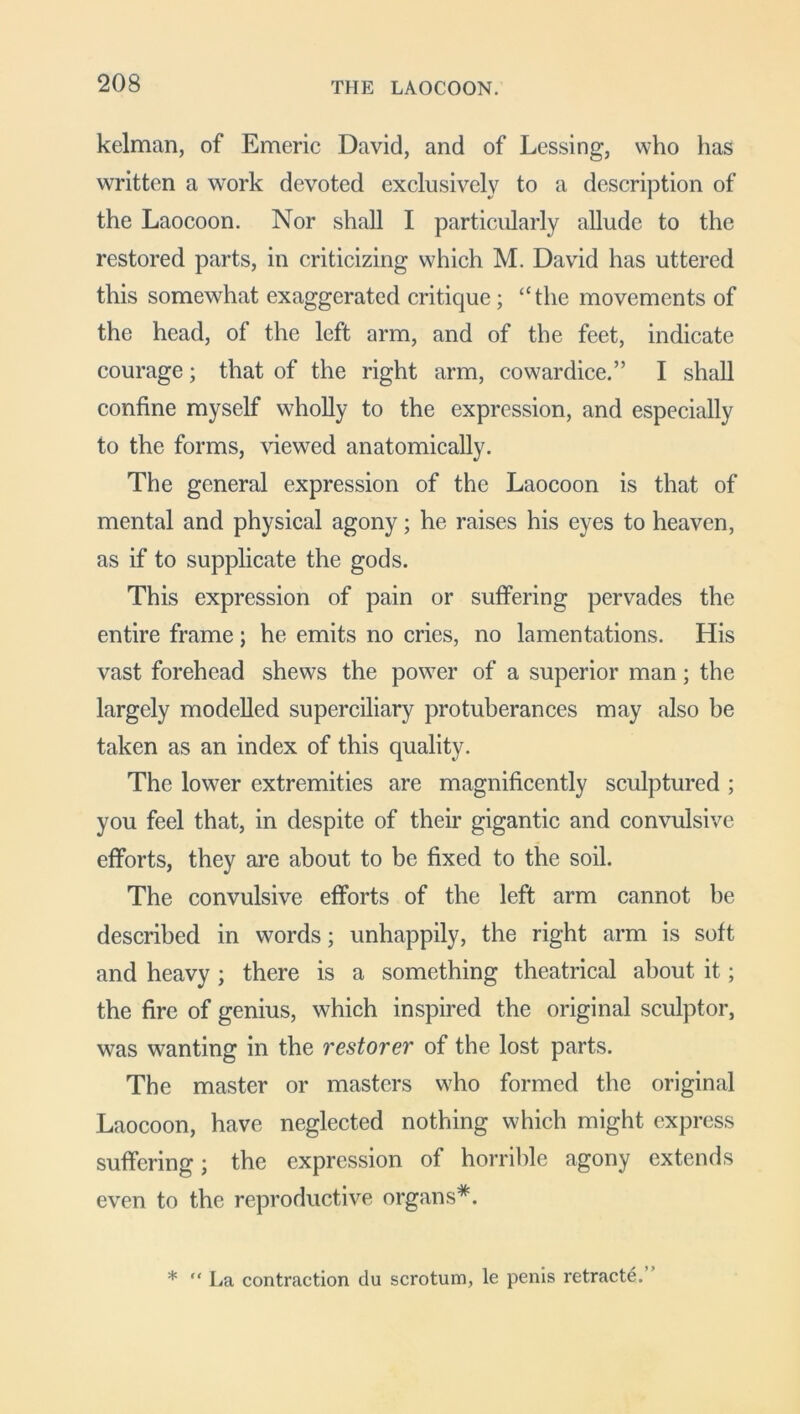 kelman, of Emeric David, and of Lessing, who has written a work devoted exclusively to a description of the Laocoon. Nor shall I particularly allude to the restored parts, in criticizing which M. David has uttered this somewhat exaggerated critique; “the movements of the head, of the left arm, and of the feet, indicate courage; that of the right arm, cowardice.” I shall confine myself wholly to the expression, and especially to the forms, viewed anatomically. The general expression of the Laocoon is that of mental and physical agony; he raises his eyes to heaven, as if to supplicate the gods. This expression of pain or suffering pervades the entire frame; he emits no cries, no lamentations. His vast forehead shews the power of a superior man; the largely modelled superciliary protuberances may also be taken as an index of this quality. The lower extremities are magnificently sculptured ; you feel that, in despite of their gigantic and convulsive efforts, they are about to be fixed to the soil. The convulsive efforts of the left arm cannot be described in words; unhappily, the right arm is soft and heavy ; there is a something theatrical about it; the fire of genius, which inspired the original sculptor, was wanting in the restorer of the lost parts. The master or masters who formed the original Laocoon, have neglected nothing which might express suffering; the expression of horrible agony extends even to the reproductive organs*. * “ La contraction du scrotum, le penis retracte.