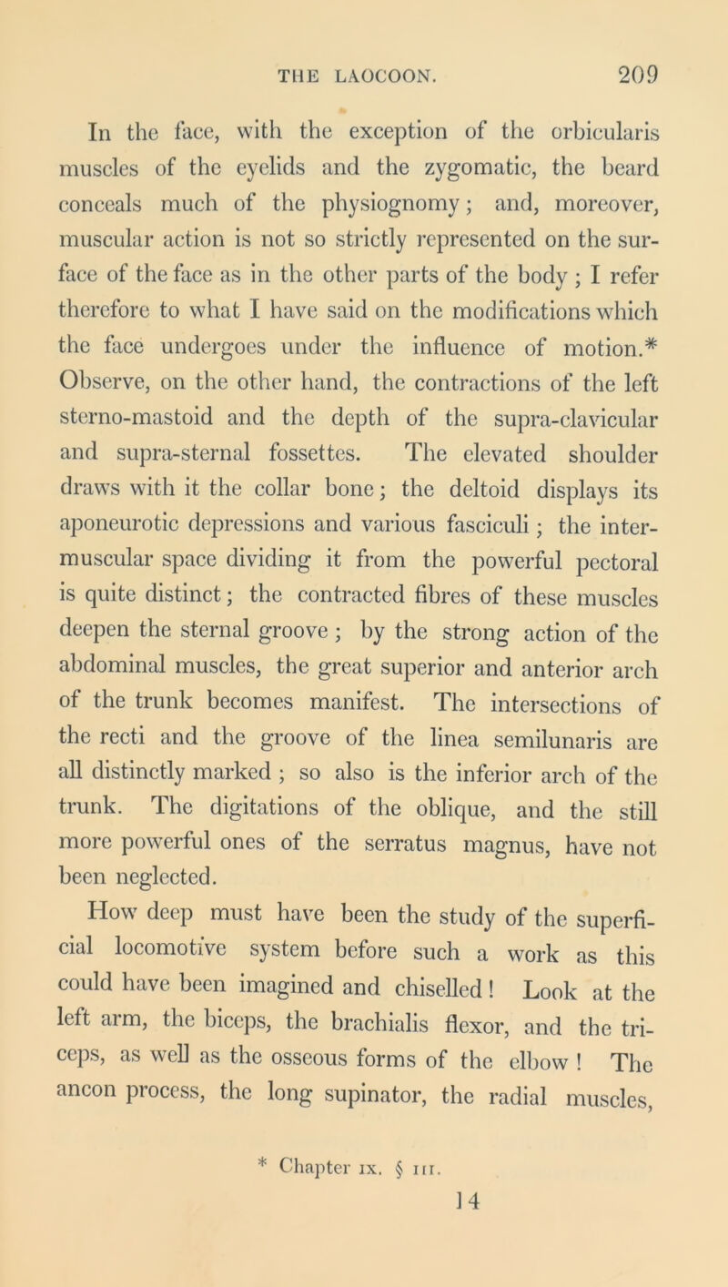 In the lace, with the exception of the orbicularis muscles of the eyelids and the zygomatic, the beard conceals much of the physiognomy; and, moreover, muscular action is not so strictly represented on the sur- face of the face as in the other parts of the body ; I refer therefore to what I have said on the modifications which the face undergoes under the influence of motion.* Observe, on the other hand, the contractions of the left sterno-mastoid and the depth of the supra-clavicular and supra-sternal fossettes. The elevated shoulder draws with it the collar bone; the deltoid displays its aponeurotic depressions and various fasciculi; the inter- muscular space dividing it from the powerful pectoral is quite distinct; the contracted fibres of these muscles deepen the sternal groove ; by the strong action of the abdominal muscles, the great superior and anterior arch of the trunk becomes manifest. The intersections of the recti and the groove of the linea semilunaris are all distinctly marked ; so also is the inferior arch of the trunk. The digitations of the oblique, and the still more powerful ones of the serratus magnus, have not been neglected. How deep must have been the study of the superfi- cial locomotive system before such a work as this could have been imagined and chiselled ! Look at the left arm, the biceps, the brachialis flexor, and the tri- ceps, as well as the osseous forms of the elbow ! The ancon process, the long supinator, the radial muscles, * Chapter ix. § nr. 14