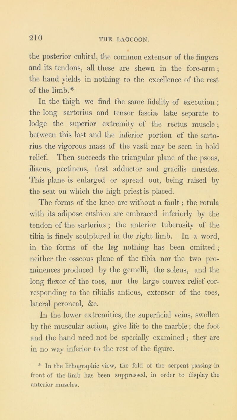 the posterior cubital, the common extensor of the fingers and its tendons, all these are shewn in the fore-arm; the hand yields in nothing to the excellence of the rest of the limb.# In the thigh we find the same fidelity of execution ; the long sartorius and tensor fasciae latae separate to lodge the superior extremity of the rectus muscle; between this last and the inferior portion of the sarto- rius the vigorous mass of the vasti may be seen in hold relief. Then succeeds the triangular plane of the psoas, iliacus, pectineus, first adductor and gracilis muscles. This plane is enlarged or spread out, being raised by the seat on which the high priest is placed. The forms of the knee are without a fault; the rotula with its adipose cushion are embraced inferiorly by the tendon of the sartorius ; the anterior tuberosity of the tibia is finely sculptured in the right limb. In a word, in the forms of the leg nothing has been omitted; neither the osseous plane of the tibia nor the two pro- minences produced by the gcmelli, the soleus, and the long flexor of the toes, nor the large convex relief cor- responding to the tibialis anticus, extensor of the toes, lateral peroneal, &c. In the lower extremities, the superficial veins, swollen by the muscular action, give life to the marble; the foot and the hand need not be specially examined; they are in no wav inferior to the rest of the figure. * In the lithographic view, the fold of the serpent passing in front of the limb has been suppressed, in order to display the anterior muscles.