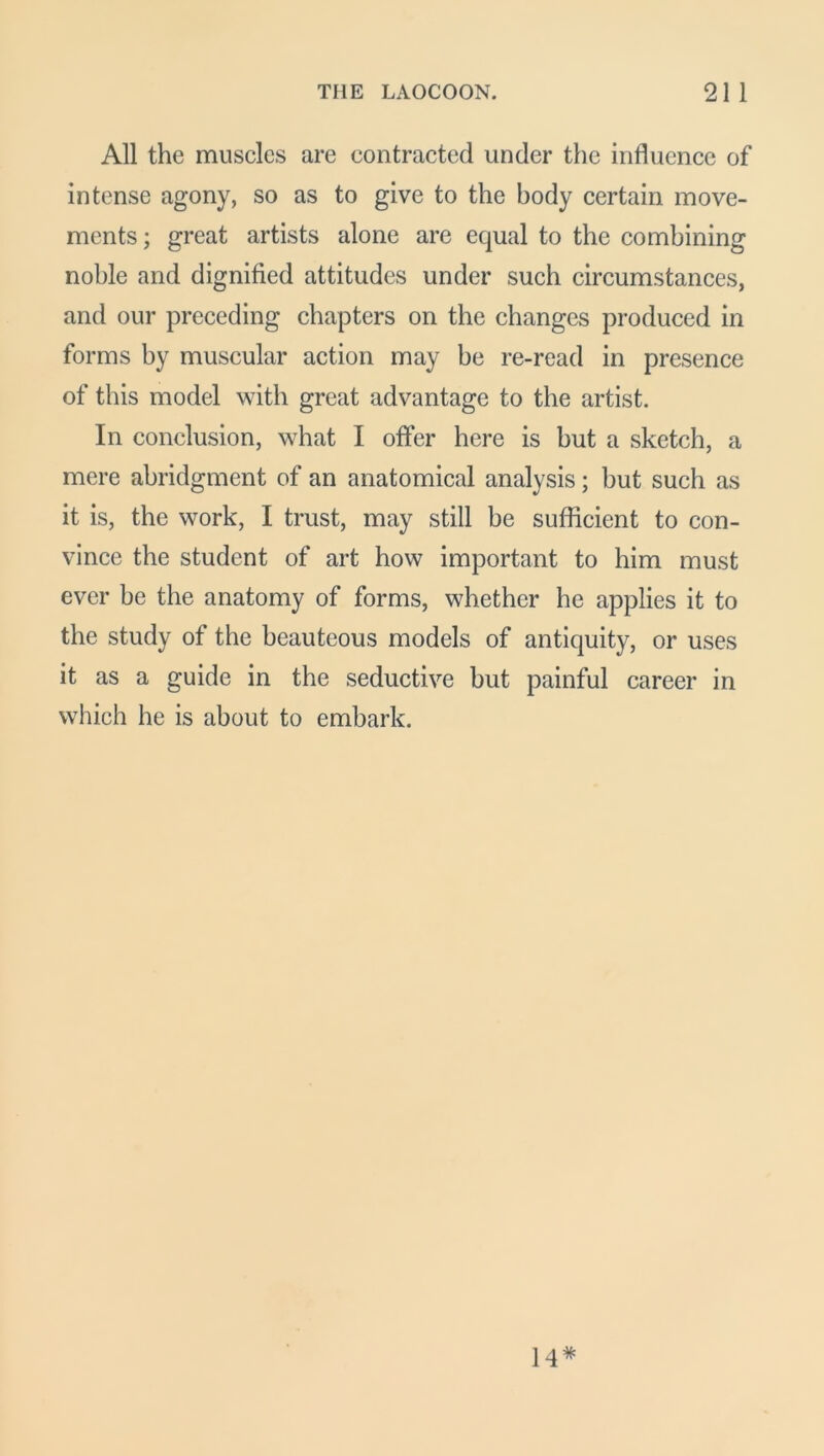 All the muscles are contracted under the influence of intense agony, so as to give to the body certain move- ments; great artists alone are equal to the combining noble and dignified attitudes under such circumstances, and our preceding chapters on the changes produced in forms by muscular action may be re-read in presence of this model with great advantage to the artist. In conclusion, what I offer here is but a sketch, a mere abridgment of an anatomical analysis; but such as it is, the work, I trust, may still be sufficient to con- vince the student of art how important to him must ever be the anatomy of forms, whether he applies it to the study of the beauteous models of antiquity, or uses it as a guide in the seductive but painful career in which he is about to embark. 14*