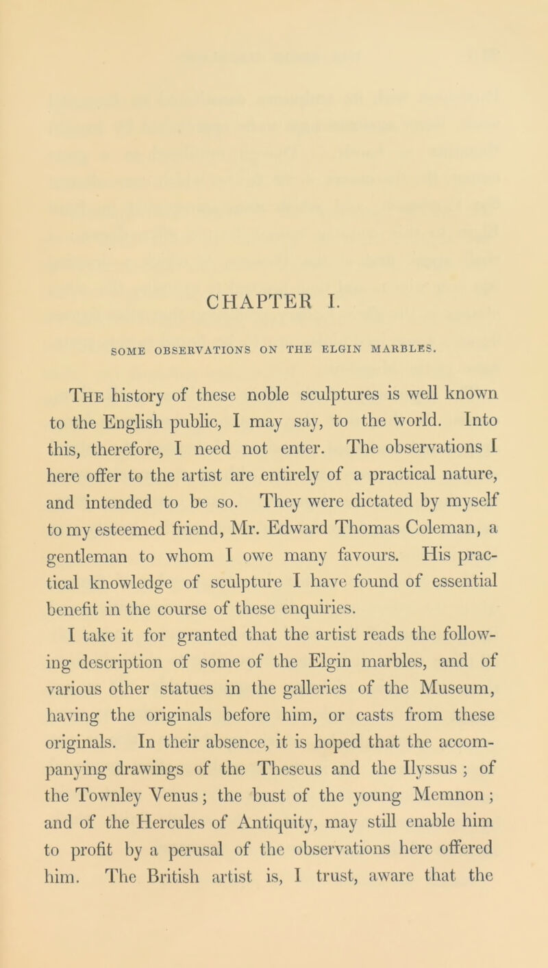 CHAPTER I SOME OBSERVATIONS ON THE ELGIN MARBLES. The history of these noble sculptures is well known to the English public, I may say, to the world. Into this, therefore, I need not enter. The observations I here offer to the artist are entirely of a practical nature, and intended to be so. They were dictated by myself to my esteemed friend, Mr. Edward Thomas Coleman, a gentleman to whom I owe many favours. His prac- tical knowledge of sculpture I have found of essential benefit in the course of these enquiries. I take it for granted that the artist reads the follow- ing description of some of the Elgin marbles, and of various other statues in the galleries of the Museum, having the originals before him, or casts from these originals. In their absence, it is hoped that the accom- panying drawings of the Theseus and the Ilyssus ; of the Townley Venus; the bust of the young Memnon ; and of the Hercules of Antiquity, may still enable him to profit by a perusal of the observations here offered him. The British artist is, I trust, aware that the