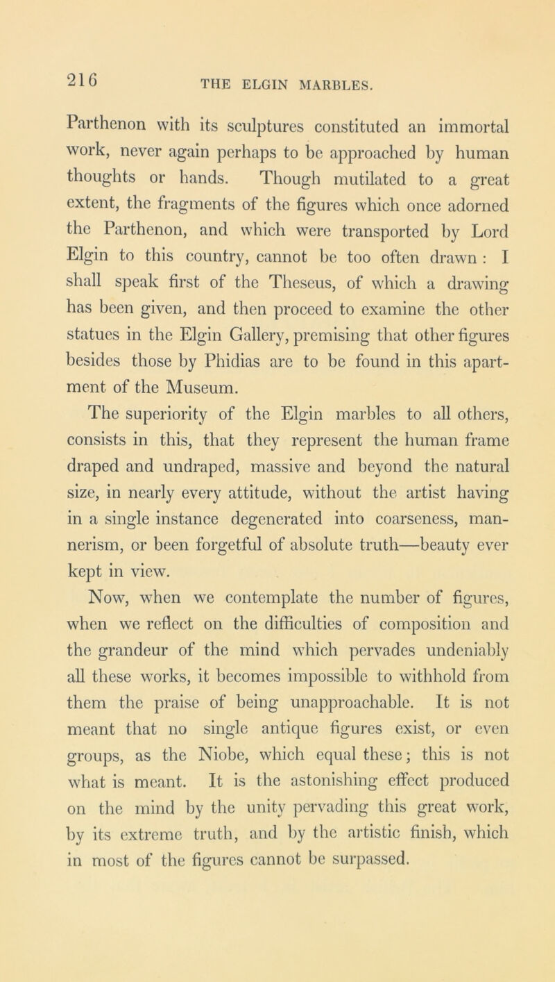 Parthenon with its sculptures constituted an immortal work, never again perhaps to be approached by human thoughts or hands. Though mutilated to a great extent, the fragments of the figures which once adorned the Parthenon, and which were transported by Lord Elgin to this country, cannot be too often drawn : I shall speak first of the Theseus, of which a drawing has been given, and then proceed to examine the other statues in the Elgin Gallery, premising that other figures besides those by Phidias are to be found in this apart- ment of the Museum. The superiority of the Elgin marbles to all others, consists in this, that they represent the human frame draped and undraped, massive and beyond the natural size, in nearly every attitude, without the artist having in a single instance degenerated into coarseness, man- nerism, or been forgetful of absolute truth—beauty ever kept in view. Now, when we contemplate the number of figures, when we reflect on the difficulties of composition and the grandeur of the mind which pervades undeniably all these works, it becomes impossible to withhold from them the praise of being unapproachable. It is not meant that no single antique figures exist, or even groups, as the Niobe, which equal these; this is not what is meant. It is the astonishing effect produced on the mind by the unity pervading this great work, by its extreme truth, and by the artistic finish, which in most of the figures cannot be surpassed.