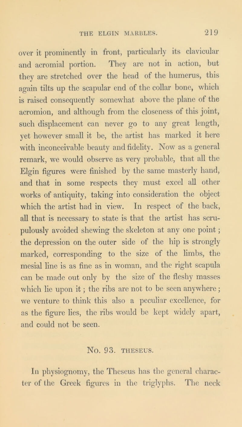 over it prominently in front, particularly its clavicular and acromial portion. They are not in action, but they are stretched over the head of the humerus, this again tilts up the scapular end of the collar bone, which is raised consequently somewhat above the plane of the acromion, and although from the closeness of this joint, such displacement can never go to any great length, yet however small it be, the artist has marked it here with inconceivable beauty and fidelity. Now as a general remark, we would observe as very probable, that all the Elgin figures were finished by the same masterly hand, and that in some respects they must excel all other works of antiquity, taking into consideration the object which the artist had in view. In respect of the back, all that is necessary to state is that the artist has scru- pulously avoided shewing the skeleton at any one point; the depression on the outer side of the hip is strongly marked, corresponding to the size of the limbs, the mesial line is as fine as in woman, and the right scapula can be made out only by the size ol the fleshy masses which lie upon it; the ribs are not to be seen anywhere; we venture to think this also a peculiar excellence, for as the figure lies, the ribs would be kept widely apart, and could not be seen. No. 93. THESEUS. In physiognomy, the Theseus has the general charac- ter of the Greek figures in the triglyphs. The neck
