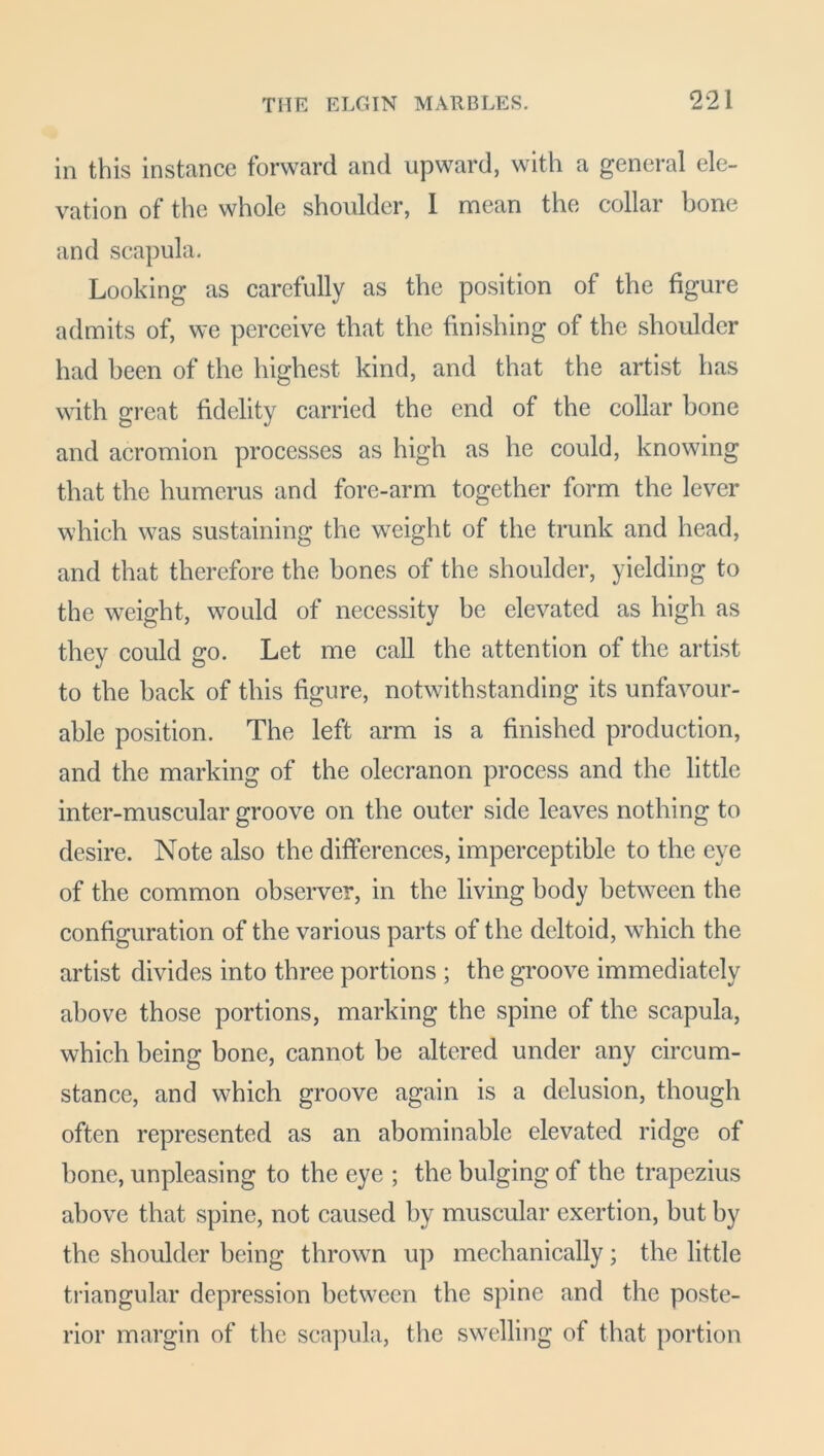 in this instance forward and upward, with a general ele- vation of the whole shoulder, I mean the collar bone and scapula. Looking as carefully as the position of the figure admits of, we perceive that the finishing of the shoulder had been of the highest kind, and that the artist has with great fidelity carried the end of the collar bone and acromion processes as high as he could, knowing that the humerus and fore-arm together form the lever which was sustaining the weight of the trunk and head, and that therefore the bones of the shoulder, yielding to the weight, would of necessity be elevated as high as they could go. Let me call the attention of the artist to the back of this figure, notwithstanding its unfavour- able position. The left arm is a finished production, and the marking of the olecranon process and the little inter-muscular groove on the outer side leaves nothing to desire. Note also the differences, imperceptible to the eye of the common observer, in the living body between the configuration of the various parts of the deltoid, which the artist divides into three portions ; the groove immediately above those portions, marking the spine of the scapula, which being bone, cannot be altered under any circum- stance, and which groove again is a delusion, though often represented as an abominable elevated ridge of bone, unpleasing to the eye ; the bulging of the trapezius above that spine, not caused by muscular exertion, but by the shoulder being thrown up mechanically; the little triangular depression between the spine and the poste- rior margin of the scapula, the swelling of that portion