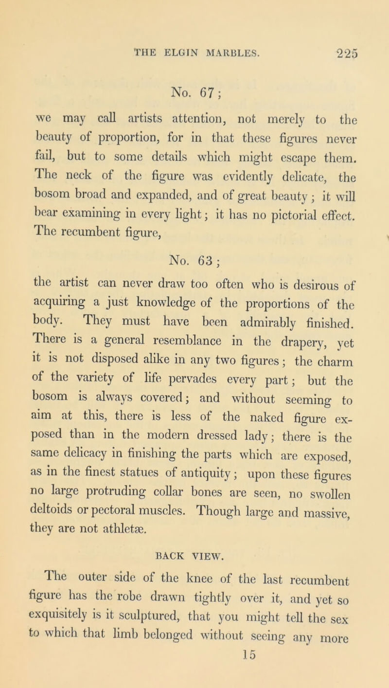 No. 67; we may call artists attention, not merely to the beauty of proportion, for in that these figures never fail, but to some details which might escape them. The neck of the figure was evidently delicate, the bosom broad and expanded, and of great beauty; it will hear examining in every light; it has no pictorial effect. The recumbent figure, No. 63 ; the artist can never draw too often who is desirous of acquiring a just knowledge of the proportions of the body. They must have been admirably finished. There is a general resemblance in the drapery, yet it is not disposed alike in any two figures; the charm of the variety of life pervades every part; but the bosom is always covered; and without seeming to aim at this, there is less of the naked figure ex- posed than in the modern dressed lady; there is the same delicacy in finishing the parts which are exposed, as in the finest statues of antiquity ; upon these figures no large protruding collar bones are seen, no swollen deltoids or pectoral muscles. Though large and massive, they are not athletse. BACK view. 1 he outer side of the knee of the last recumbent figure has the robe drawn tightly over it, and yet so exquisitely is it sculptured, that you might tell the sex to which that limb belonged without seeing any more 15