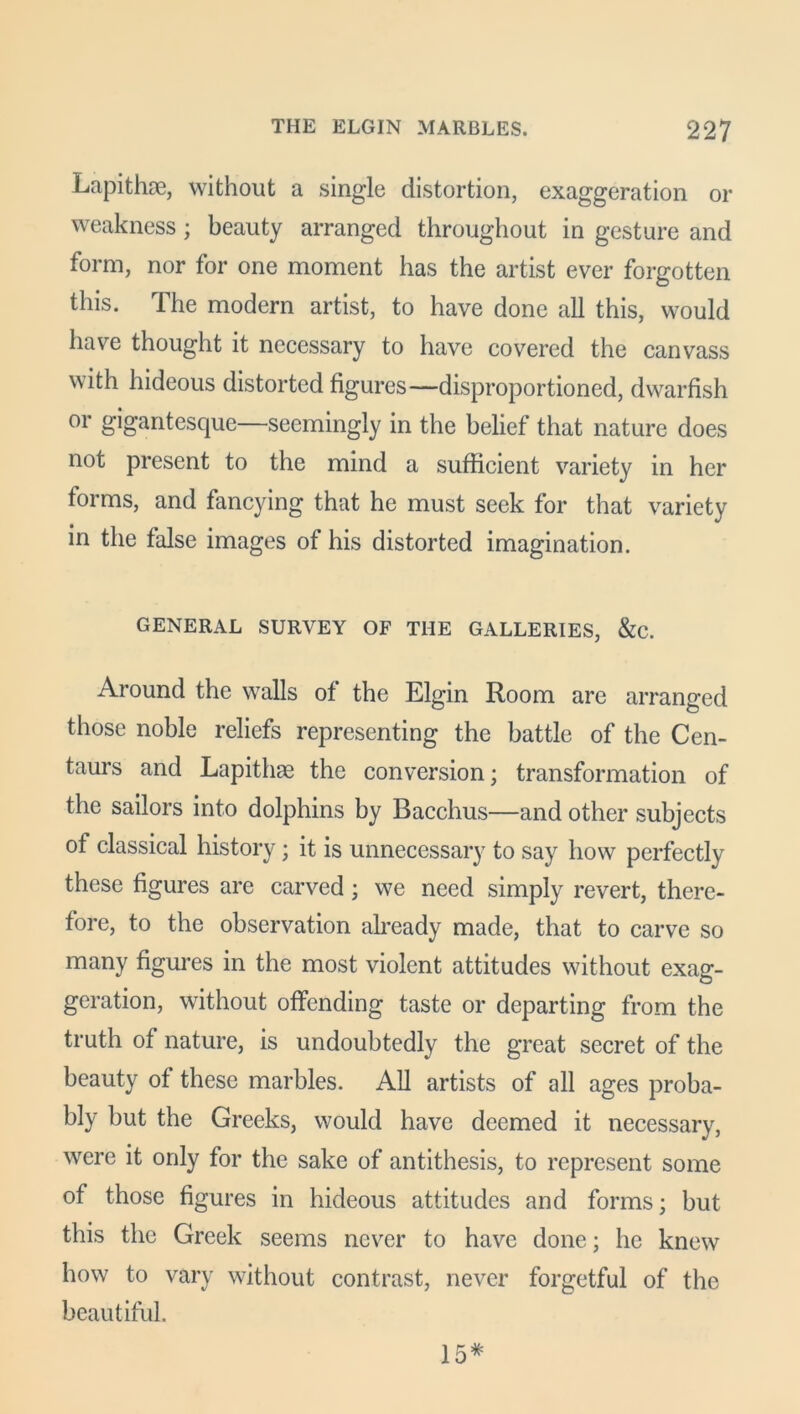 Lapithae, without a single distortion, exaggeration or weakness; beauty arranged throughout in gesture and form, nor for one moment has the artist ever forgotten this. The modern artist, to have done all this, would have thought it necessary to have covered the canvass with hideous distorted figures—disproportioned, dwarfish or gigantesque—seemingly in the belief that nature does not present to the mind a sufficient variety in her forms, and fancying that he must seek for that variety in the false images of his distorted imagination. GENERAL SURVEY OF THE GALLERIES, &C. Around the walls of the Elgin Room are arranged those noble reliefs representing the battle of the Cen- taurs and Lapithcg the conversion; transformation of the sailors into dolphins by Bacchus—and other subjects of classical history; it is unnecessary to say how perfectly these figures are carved ; we need simply revert, there- fore, to the observation already made, that to carve so many figures in the most violent attitudes without exag- geration, without offending taste or departing from the truth of nature, is undoubtedly the great secret of the beauty of these marbles. All artists of all ages proba- bly but the Greeks, would have deemed it necessary, were it only for the sake of antithesis, to represent some of those figures in hideous attitudes and forms; but this the Greek seems never to have done; he knew how to vary without contrast, never forgetful of the beautiful. 15*