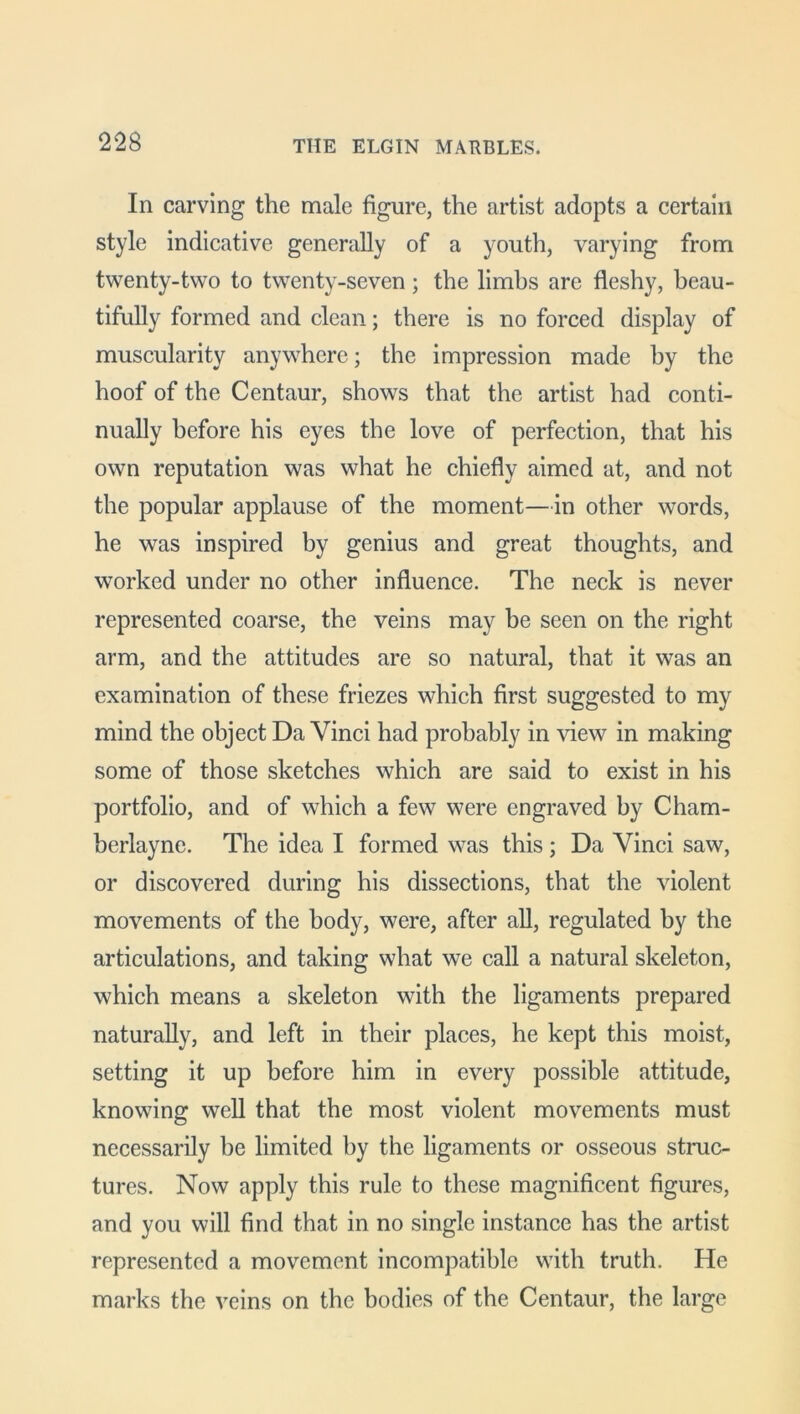 In carving the male figure, the artist adopts a certain style indicative generally of a youth, varying from twenty-two to twenty-seven; the limbs are fleshy, beau- tifully formed and clean; there is no forced display of muscularity anywhere; the impression made by the hoof of the Centaur, shows that the artist had conti- nually before his eyes the love of perfection, that his own reputation was what he chiefly aimed at, and not the popular applause of the moment—in other words, he was inspired by genius and great thoughts, and worked under no other influence. The neck is never represented coarse, the veins may be seen on the right arm, and the attitudes are so natural, that it was an examination of these friezes which first suggested to my mind the object Da Vinci had probably in view in making some of those sketches which are said to exist in his portfolio, and of which a few were engraved by Cham- berlayne. The idea I formed was this ; Da Vinci saw, or discovered during his dissections, that the violent movements of the body, were, after all, regulated by the articulations, and taking what we call a natural skeleton, which means a skeleton with the ligaments prepared naturally, and left in their places, he kept this moist, setting it up before him in every possible attitude, knowing well that the most violent movements must necessarily be limited by the ligaments or osseous struc- tures. Now apply this rule to these magnificent figures, and you will find that in no single instance has the artist represented a movement incompatible with truth. He marks the veins on the bodies of the Centaur, the large