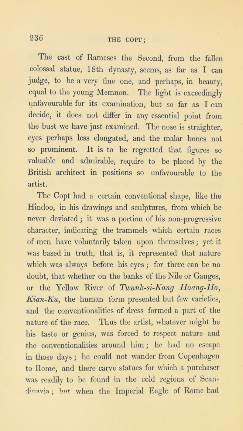 THE COPT; The cast of Rameses the Second, from the fallen colossal statue, 18th dynasty, seems, as far as I can judge, to be a very fine one, and perhaps, in beauty, equal to the young Memnon. The light is exceedingly unfavourable for its examination, but so far as I can decide, it does not differ in any essential point from the bust we have just examined. The nose is straighter, eyes perhaps less elongated, and the malar bones not so prominent. It is to be regretted that figures so valuable and admirable, require to be placed by the British architect in positions so unfavourable to the artist. The Copt had a certain conventional shape, like the Hindoo, in his drawings and sculptures, from which he never deviated ; it was a portion of his non-progressive character, indicating the trammels which certain races of men have voluntarily taken upon themselves; yet it was based in truth, that is, it represented that nature which was always before his eyes ; for there can be no doubt, that whether on the banks of the Nile or Ganges, or the Yellow River of Twanlc-si-Kang Hoang-Ho, Kian-Ku, the human form presented but few varieties, and the conventionalities of dress formed a part of the nature of the race. Thus the artist, whatever might be his taste or genius, was forced to respect nature and the conventionalities around him; he had no escape in those days ; he could not wander from Copenhagen to Rome, and there carve statues for which a purchaser was readily to be found in the cold regions of Scan- dinavia • bn* when the Imperial Eagle of Rome had