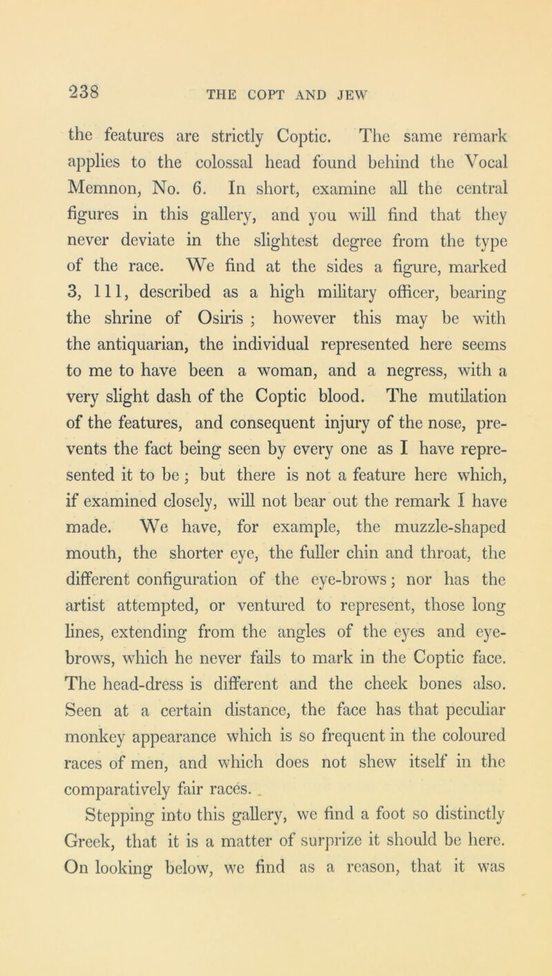 the features are strictly Coptic. The same remark applies to the colossal head found behind the Vocal Memnon, No. 6. In short, examine all the central figures in this gallery, and you will find that they never deviate in the slightest degree from the type of the race. We find at the sides a figure, marked 3, 111, described as a high military officer, hearing the shrine of Osiris ; however this may be with the antiquarian, the individual represented here seems to me to have been a woman, and a negress, with a very slight dash of the Coptic blood. The mutilation of the features, and consequent injury of the nose, pre- vents the fact being seen by every one as I have repre- sented it to be; hut there is not a feature here which, if examined closely, will not hear out the remark I have made. We have, for example, the muzzle-shaped mouth, the shorter eye, the fuller chin and throat, the different configuration of the eye-brows; nor has the artist attempted, or ventured to represent, those long lines, extending from the angles of the eyes and eye- brows, which he never fails to mark in the Coptic face. The head-dress is different and the cheek bones also. Seen at a certain distance, the face has that peculiar monkey appearance which is so frequent in the coloured races of men, and which does not shew itself in the comparatively fair races. . Stepping into this gallery, we find a foot so distinctly Greek, that it is a matter of surprize it should be here. On looking below, we find as a reason, that it was