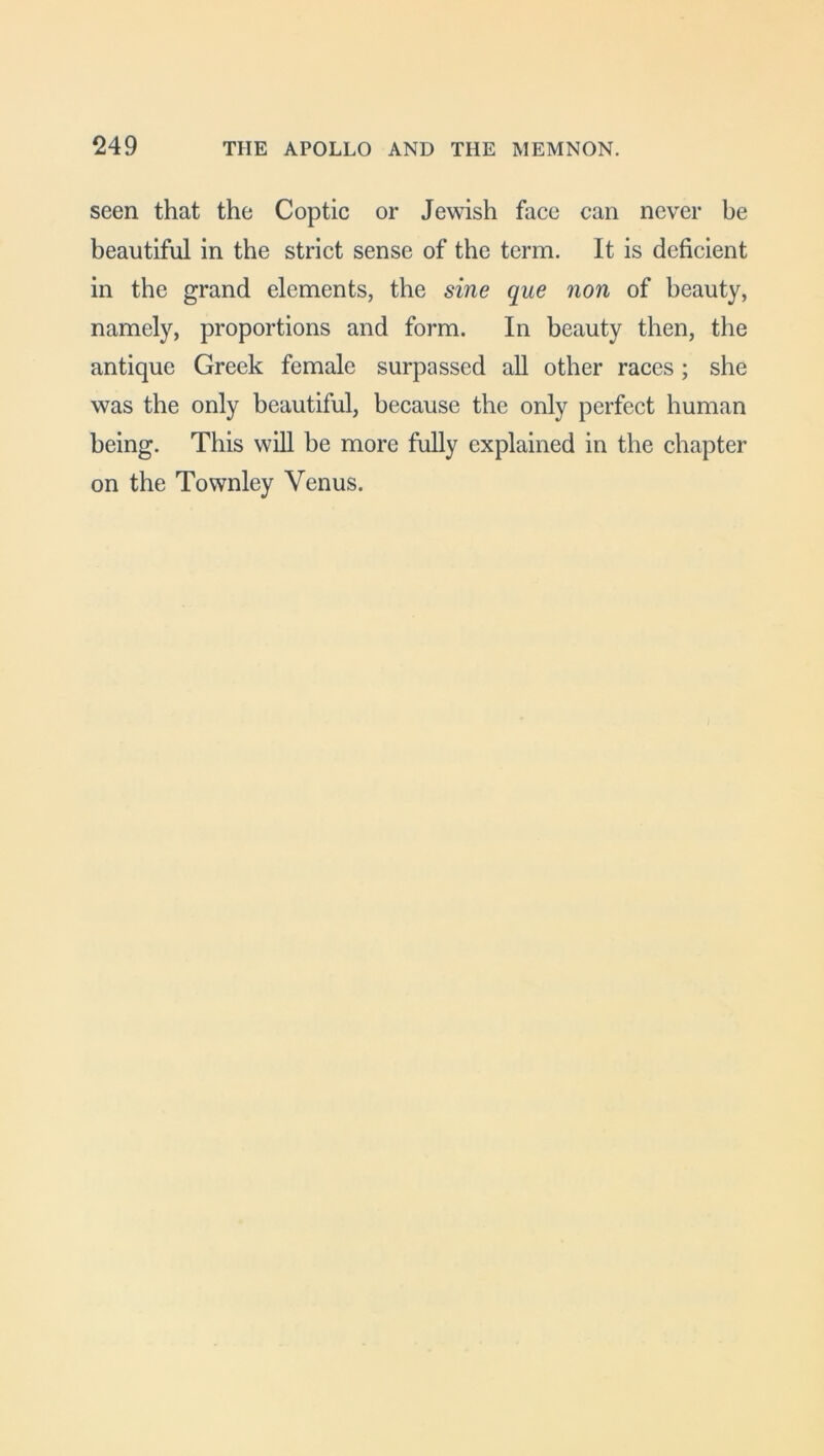 249 THE APOLLO AND THE MEMNON. seen that the Coptic or Jewish face can never be beautiful in the strict sense of the term. It is deficient in the grand elements, the sine que non of beauty, namely, proportions and form. In beauty then, the antique Greek female surpassed all other races; she was the only beautiful, because the only perfect human being. This will be more fully explained in the chapter on the Townley Venus.