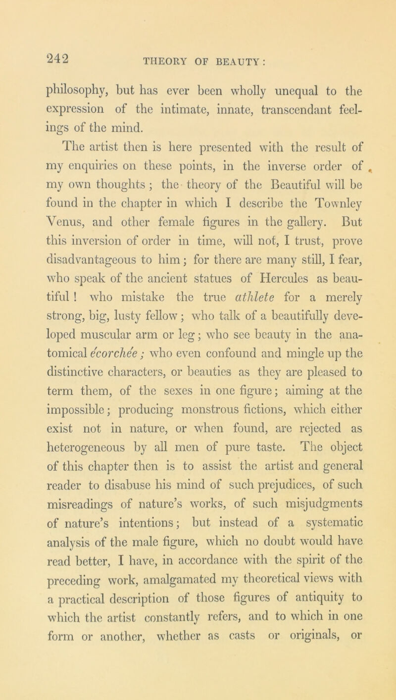 THEORY OF BEAUTY: philosophy, but has ever been wholly unequal to the expression of the intimate, innate, transcendant feel- ings of the mind. The artist then is here presented with the result of my enquiries on these points, in the inverse order of . my own thoughts ; the theory of the Beautiful will be found in the chapter in which I describe the Townley Venus, and other female figures in the gallery. But this inversion of order in time, will not, I trust, prove disadvantageous to him; for there are many still, I fear, who speak of the ancient statues of Hercules as beau- tiful ! who mistake the true athlete for a merely strong, big, lusty fellow; who talk of a beautifully deve- loped muscular arm or leg; who see beauty in the ana- tomical ecorchee; who even confound and mingle up the distinctive characters, or beauties as they are pleased to term them, of the sexes in one figure; aiming at the impossible; producing monstrous fictions, which either exist not in nature, or when found, are rejected as heterogeneous by all men of pure taste. The object of this chapter then is to assist the artist and general reader to disabuse his mind of such prejudices, of such misreadings of nature’s works, of such misjudgments of nature’s intentions; but instead of a systematic analysis of the male figure, which no doubt would have read better, I have, in accordance with the spirit of the preceding work, amalgamated my theoretical views with a practical description of those figures of antiquity to which the artist constantly refers, and to which in one form or another, whether as casts or originals, or