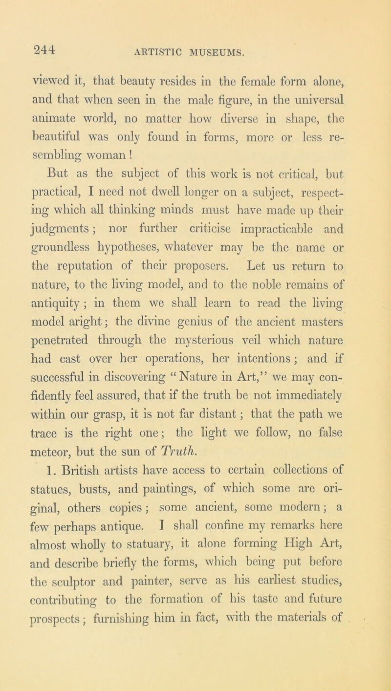 ARTISTIC MUSEUMS. viewed it, that beauty resides in the female form alone, and that when seen in the male figure, in the universal animate world, no matter how diverse in shape, the beautiful was only found in forms, more or less re- sembling woman! But as the subject of this work is not critical, but practical, I need not dwell longer on a subject, respect- ing which all thinking minds must have made up their judgments; nor further criticise impracticable and groundless hypotheses, whatever may be the name or the reputation of their proposers. Let us return to nature, to the living model, and to the noble remains of antiquity; in them we shall learn to read the living model aright; the divine genius of the ancient masters penetrated through the mysterious veil which nature had cast over her operations, her intentions ; and if successful in discovering “Nature in Art,” we may con- fidently feel assured, that if the truth be not immediately within our grasp, it is not far distant; that the path we trace is the right one; the light we follow, no false meteor, but the sun of Truth. 1. British artists have access to certain collections of statues, busts, and paintings, of which some are ori- ginal, others copies; some ancient, some modern; a few perhaps antique. I shall confine my remarks here almost wholly to statuary, it alone forming High Art, and describe briefly the forms, which being put before the sculptor and painter, serve as his earliest studies, contributing: to the formation of his taste and future prospects; furnishing him in fact, with the materials of