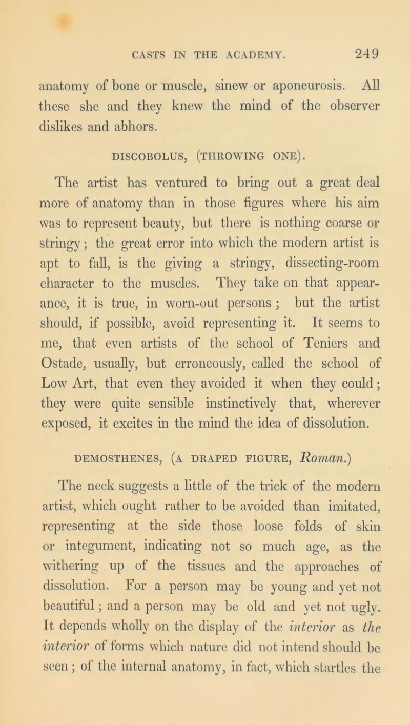 anatomy of bone or muscle, sinew or aponeurosis. All these she and they knew the mind of the observer dislikes and abhors. DISCOBOLUS, (THROWING ONE). The artist has ventured to bring out a great deal more of anatomy than in those figures where his aim was to represent beauty, but there is nothing coarse or stringy; the great error into which the modern artist is apt to fall, is the giving a stringy, dissecting-room character to the muscles. They take on that appear- ance, it is true, in worn-out persons ; but the artist should, if possible, avoid representing it. It seems to me, that even artists of the school of Teniers and Ostade, usually, but erroneously, called the school of Low Art, that even they avoided it when they could; they were quite sensible instinctively that, wherever exposed, it excites in the mind the idea of dissolution. DEMOSTHENES, (A DRAPED FIGURE, Roman.) The neck suggests a little of the trick of the modern artist, which ought rather to be avoided than imitated, representing at the side those loose folds of skin or integument, indicating not so much age, as the withering up of the tissues and the approaches of dissolution. For a person may be young and yet not beautiful; and a person may be old and yet not ugly. It depends wholly on the display of the interior as the interior of forms which nature did not intend should be seen ; of the internal anatomy, in fact, which startles the