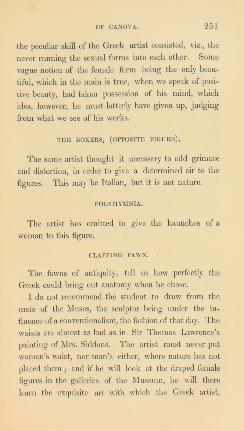 the peculiar skill of the Greek artist consisted, viz., the never running the sexual forms into each other. Some vague notion of the female form being the only beau- tiful, which in the main is true, when we speak of posi- tive beauty, had taken possession of his mind, which idea, however, he must latterly have given up, judging from what we see of his works. THE BOXERS, (OPPOSITE FIGURE). The same artist thought it necessary to add grimace and distortion, in order to give a determined air to the figures. This may be Italian, but it is not nature. POLYHYMNIA. The artist has omitted to give the haunches of a woman to this figure. CLAPPING FAWN. The fawns of antiquity, tell us how perfectly the Greek could bring out anatomy when he chose. I do not recommend the student to draw from the casts of the Muses, the sculptor being under the in- fluence of a conventionalism, the fashion of that day. The waists are almost as bad as in Sir Thomas Lawrence’s painting of Mrs. Siddons. The artist must never put woman’s waist, nor man’s either, where nature has not placed them ; and if he will look at the draped female figures in the galleries of the Museum, he will there learn the exquisite art with which the Greek artist,