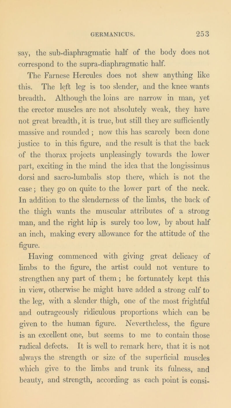 say, the sub-diaphragmatic half of the body does not correspond to the supra-diaphragmatic half. The Farnese Hercules does not shew anything like this. The left leg is too slender, and the knee wants breadth. Although the loins are narrow in man, yet the erector muscles are not absolutely weak, they have not great breadth, it is true, but still they are sufficiently massive and rounded ; now this has scarcely been done justice to in this figure, and the result is that the back of the thorax projects unpleasingly towards the lower part, exciting in the mind the idea that the longissimus dorsi and sacro-lumbalis stop there, which is not the case; they go on quite to the lower part of the neck. In addition to the slenderness of the limbs, the back of the thigh wants the muscular attributes of a strong man, and the right hip is surely too low, by about half an inch, making every allowance for the attitude of the figure. Having commenced with giving great delicacy of limbs to the figure, the artist could not venture to strengthen any part of them ; he fortunately kept this in view, otherwise he might have added a strong calf to the leg, with a slender thigh, one of the most frightful and outrageously ridiculous proportions which can be given to the human figure. Nevertheless, the figure is an excellent one, but seems to me to contain those radical defects. It is well to remark here, that it is not always the strength or size of the superficial muscles which give to the limbs and trunk its fulness, and beauty, and strength, according as each point is consi-