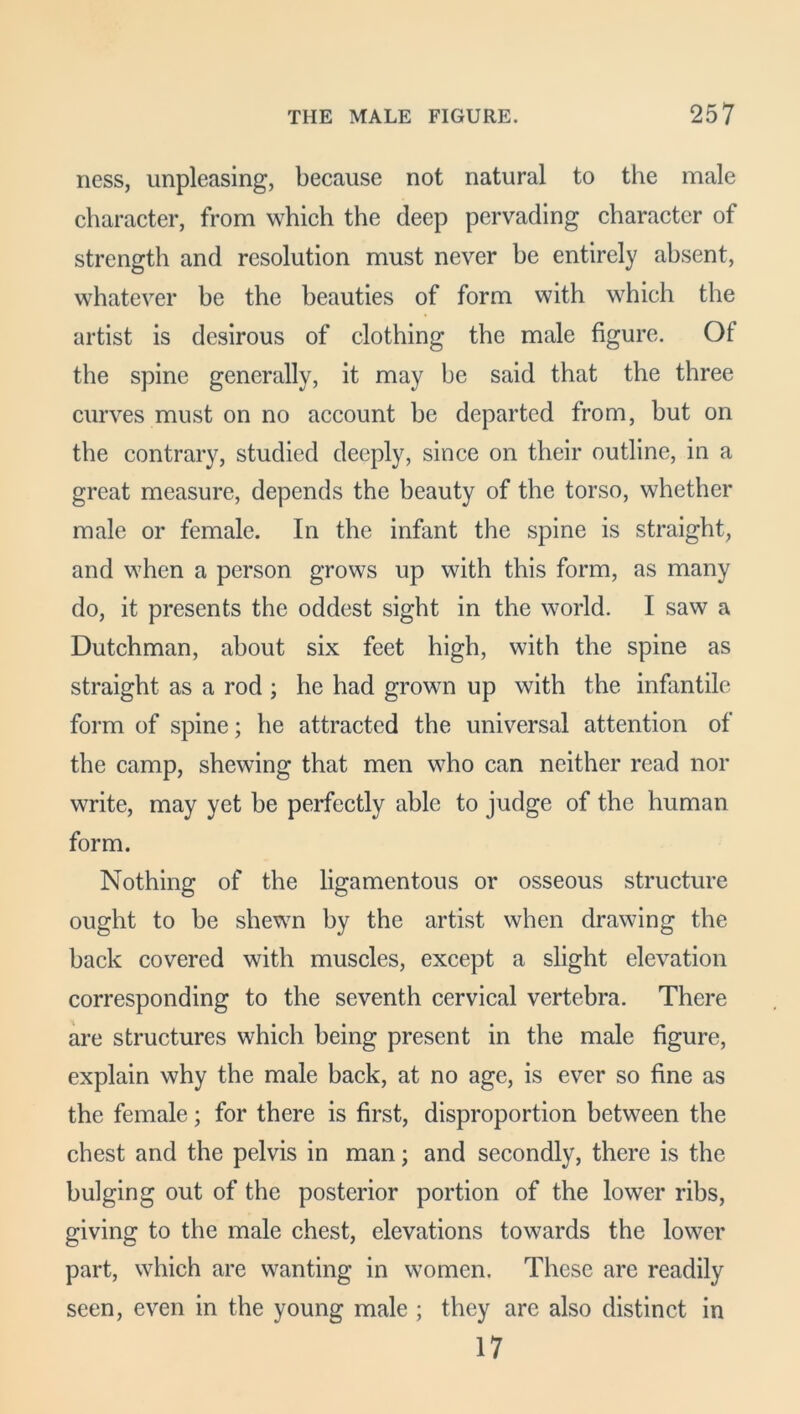 ness, impleasing, because not natural to the male character, from which the deep pervading character of strength and resolution must never be entirely absent, whatever be the beauties of form with which the artist is desirous of clothing the male figure. Of the spine generally, it may be said that the three curves must on no account be departed from, but on tbe contrary, studied deeply, since on their outline, in a great measure, depends the beauty of the torso, whether male or female. In the infant the spine is straight, and when a person grows up with this form, as many do, it presents the oddest sight in the world. I saw a Dutchman, about six feet high, with the spine as straight as a rod ; he had grown up with the infantile form of spine; he attracted the universal attention of the camp, shewing that men who can neither read nor write, may yet be perfectly able to judge of the human form. Nothing of the ligamentous or osseous structure ought to be shewn by the artist when drawing the back covered with muscles, except a slight elevation corresponding to the seventh cervical vertebra. There are structures which being present in the male figure, explain why the male back, at no age, is ever so fine as the female; for there is first, disproportion between the chest and the pelvis in man; and secondly, there is the bulging out of the posterior portion of the lower ribs, giving to the male chest, elevations towards the lower part, which are wanting in women. These are readily seen, even in the young male ; they are also distinct in 17