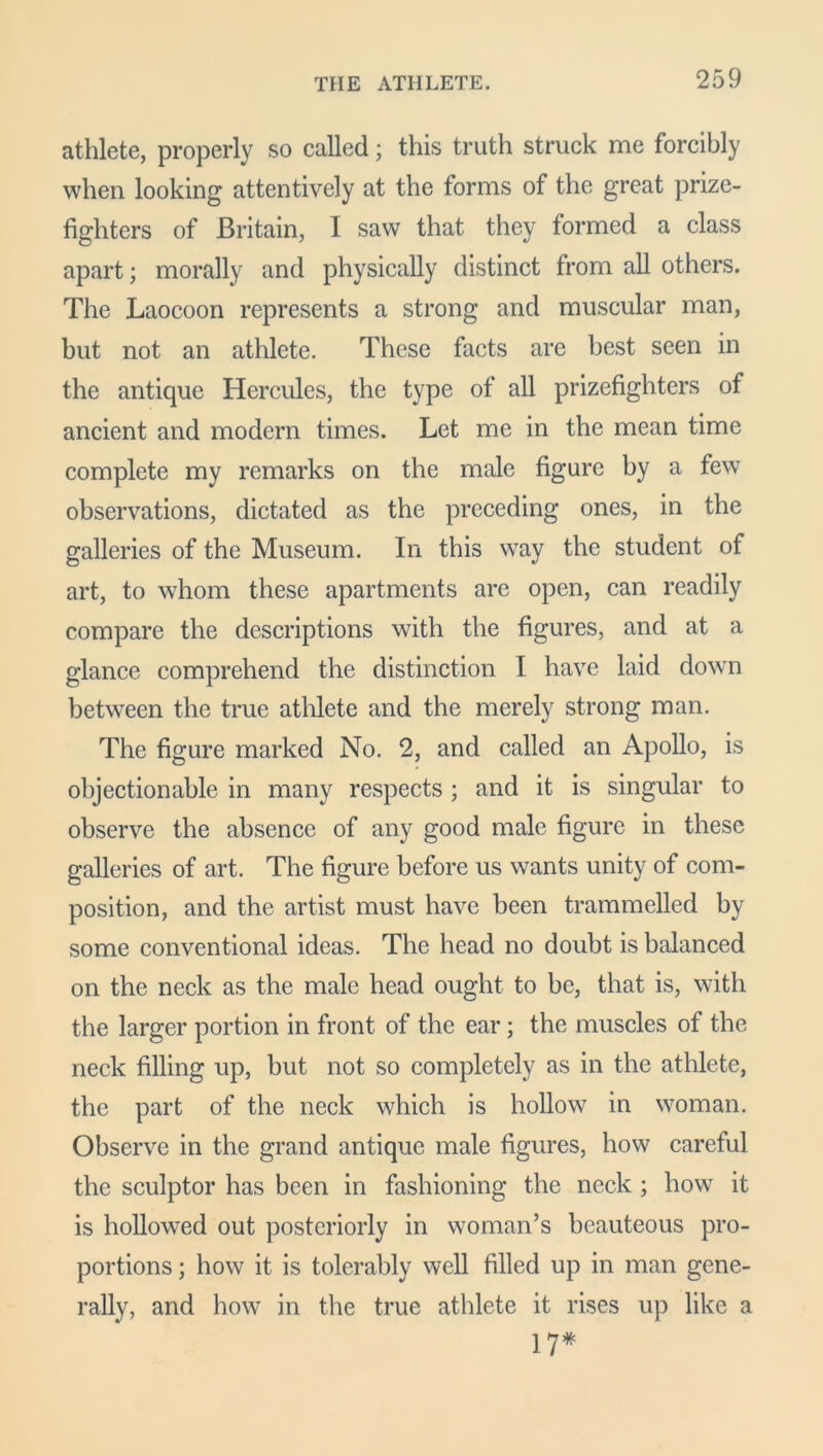 athlete, properly so called; this truth struck me forcibly when looking attentively at the forms of the great prize- fighters of Britain, I saw that they formed a class apart; morally and physically distinct from all others. The Laocoon represents a strong and muscular man, but not an athlete. These facts are best seen in the antique Hercules, the type of all prizefighters of ancient and modern times. Let me in the mean time complete my remarks on the male figure by a few observations, dictated as the preceding ones, in the galleries of the Museum. In this way the student of art, to whom these apartments are open, can readily compare the descriptions with the figures, and at a glance comprehend the distinction I have laid down between the true athlete and the merely strong man. The figure marked No. 2, and called an Apollo, is objectionable in many respects ; and it is singular to observe the absence of any good male figure in these galleries of art. The figure before us wants unity of com- position, and the artist must have been trammelled by some conventional ideas. The head no doubt is balanced on the neck as the male head ought to be, that is, with the larger portion in front of the ear; the muscles of the neck filling up, but not so completely as in the athlete, the part of the neck which is hollow in woman. Observe in the grand antique male figures, how careful the sculptor has been in fashioning the neck ; how it is hollowed out posteriorly in woman’s beauteous pro- portions ; how it is tolerably well filled up in man gene- rally, and how in the true athlete it rises up like a 17*