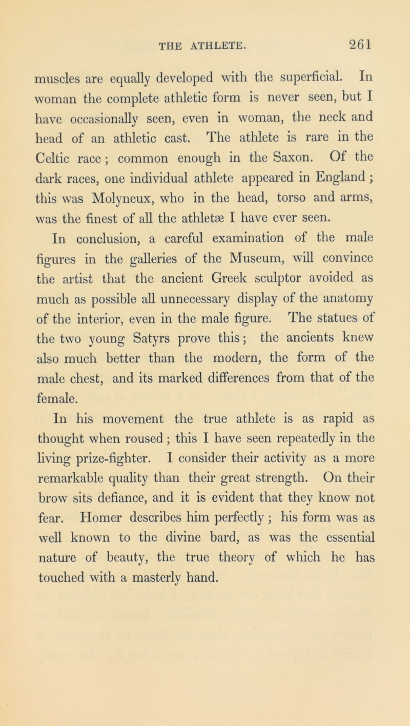 muscles are equally developed with the superficial. In woman the complete athletic form is never seen, but I have occasionally seen, even in woman, the neck and head of an athletic cast. The athlete is rare in the Celtic race ; common enough in the Saxon. Of the dark races, one individual athlete appeared in England ; this was Molyneux, who in the head, torso and arms, was the finest of all the athletse I have ever seen. In conclusion, a careful examination of the male figures in the galleries of the Museum, will convince the artist that the ancient Greek sculptor avoided as much as possible all unnecessary display of the anatomy of the interior, even in the male figure. The statues ot the two young Satyrs prove this; the ancients knew also much better than the modern, the form of the male chest, and its marked differences from that of the female. In his movement the true athlete is as rapid as thought when roused; this I have seen repeatedly in the living prize-fighter. I consider their activity as a more remarkable quality than their great strength. On their brow sits defiance, and it is evident that thev know not fear. Homer describes him perfectly ; his form was as well known to the divine bard, as was the essential nature of beauty, the true theory of which he has touched with a masterly hand.