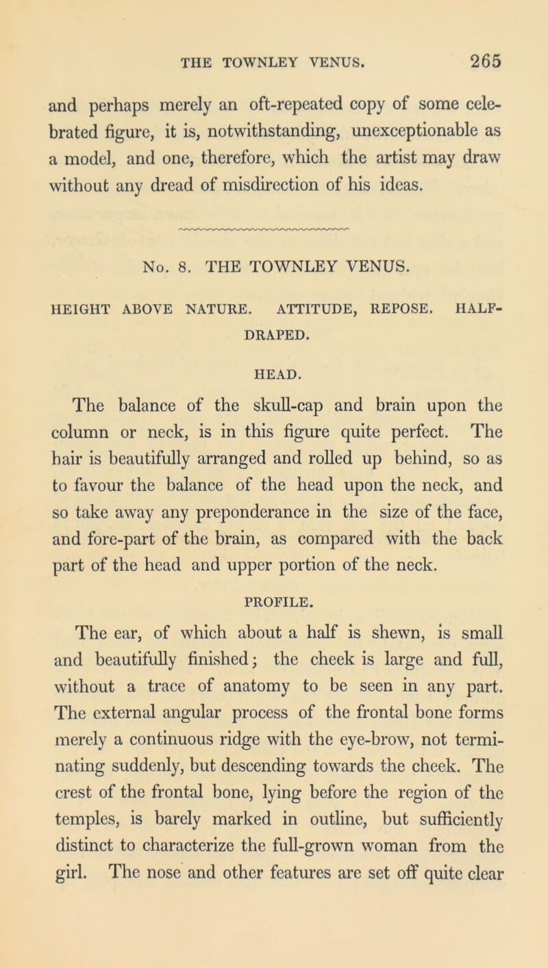 and perhaps merely an oft-repeated copy of some cele- brated figure, it is, notwithstanding, unexceptionable as a model, and one, therefore, which the artist may draw without any dread of misdirection of his ideas. No. 8. THE TOWNLEY VENUS. HEIGHT ABOVE NATURE. ATTITUDE, REPOSE. HALF- DRAPED. HEAD. The balance of the skull-cap and brain upon the column or neck, is in this figure quite perfect. The hair is beautifully arranged and rolled up behind, so as to favour the balance of the head upon the neck, and so take away any preponderance in the size of the face, and fore-part of the brain, as compared with the back part of the head and upper portion of the neck. PROFILE. The ear, of which about a half is shewn, is small and beautifully finished; the cheek is large and full, without a trace of anatomy to be seen in any part. The external angular process of the frontal bone forms merely a continuous ridge with the eye-brow, not termi- nating suddenly, but descending towards the cheek. The crest of the frontal bone, lying before the region of the temples, is barely marked in outline, but sufficiently distinct to characterize the full-grown woman from the girl. The nose and other features arc set off quite clear