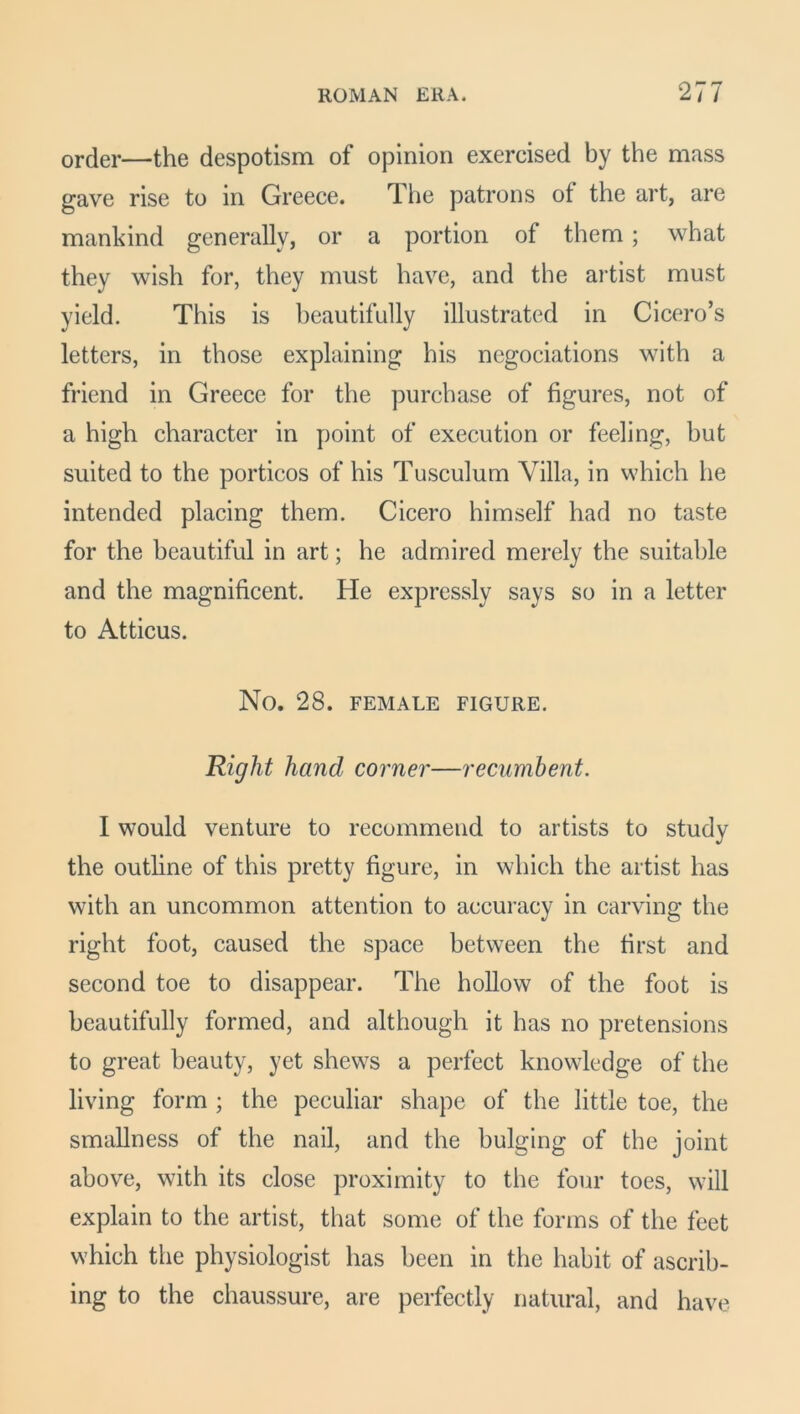 order—the despotism of opinion exercised by the mass gave rise to in Greece. The patrons of the art, are mankind generally, or a portion of them ; what they wish for, they must have, and the artist must yield. This is beautifully illustrated in Cicero’s letters, in those explaining his negociations with a friend in Greece for the purchase of figures, not of a high character in point of execution or feeling, but suited to the porticos of his Tusculum Villa, in which he intended placing them. Cicero himself had no taste for the beautiful in art; he admired merely the suitable and the magnificent. He expressly says so in a letter to Atticus. No. 28. FEMALE FIGURE. Right hand corner—recumbent. I would venture to recommend to artists to study the outline of this pretty figure, in which the artist has with an uncommon attention to accuracy in carving the right foot, caused the space between the first and second toe to disappear. The hollow of the foot is beautifully formed, and although it has no pretensions to great beauty, yet shews a perfect knowledge of the living form ; the peculiar shape of the little toe, the smallness of the nail, and the bulging of the joint above, with its close proximity to the four toes, will explain to the artist, that some of the forms of the feet which the physiologist has been in the habit of ascrib- ing to the chaussure, are perfectly natural, and have