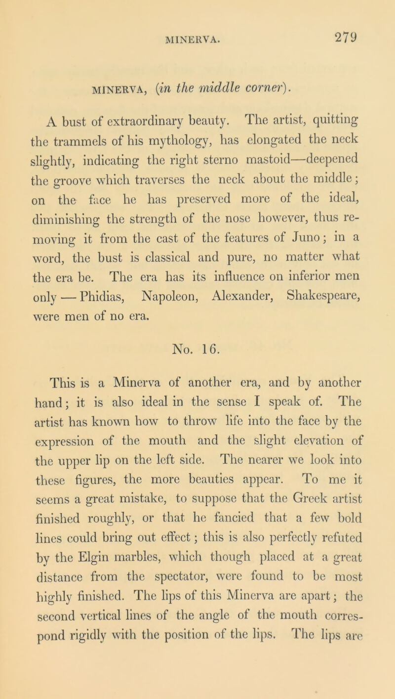 minerva, (in the middle corner). A bust of extraordinary beauty. The artist, quitting the trammels of his mythology, has elongated the neck slightly, indicating the right sterno mastoid—deepened the groove which traverses the neck about the middle; on the face he has preserved more of the ideal, diminishing the strength of the nose however, thus re- moving it from the cast of the features of Juno; in a o word, the bust is classical and pure, no matter what the era be. The era has its influence on inferior men only — Phidias, Napoleon, Alexander, Shakespeare, were men of no era. No. 16. This is a Minerva of another era, and by another hand; it is also ideal in the sense I speak of. The artist has known how to throw life into the face by the expression of the mouth and the slight elevation of the upper lip on the left side. The nearer we look into these figures, the more beauties appear. To me it seems a great mistake, to suppose that the Greek artist finished roughly, or that he fancied that a few bold lines could bring out effect; this is also perfectly refuted by the Elgin marbles, which though placed at a great distance from the spectator, were found to be most highly finished. The lips of this Minerva are apart; the second vertical lines of the angle of the mouth corres- pond rigidly with the position of the lips. The lips are