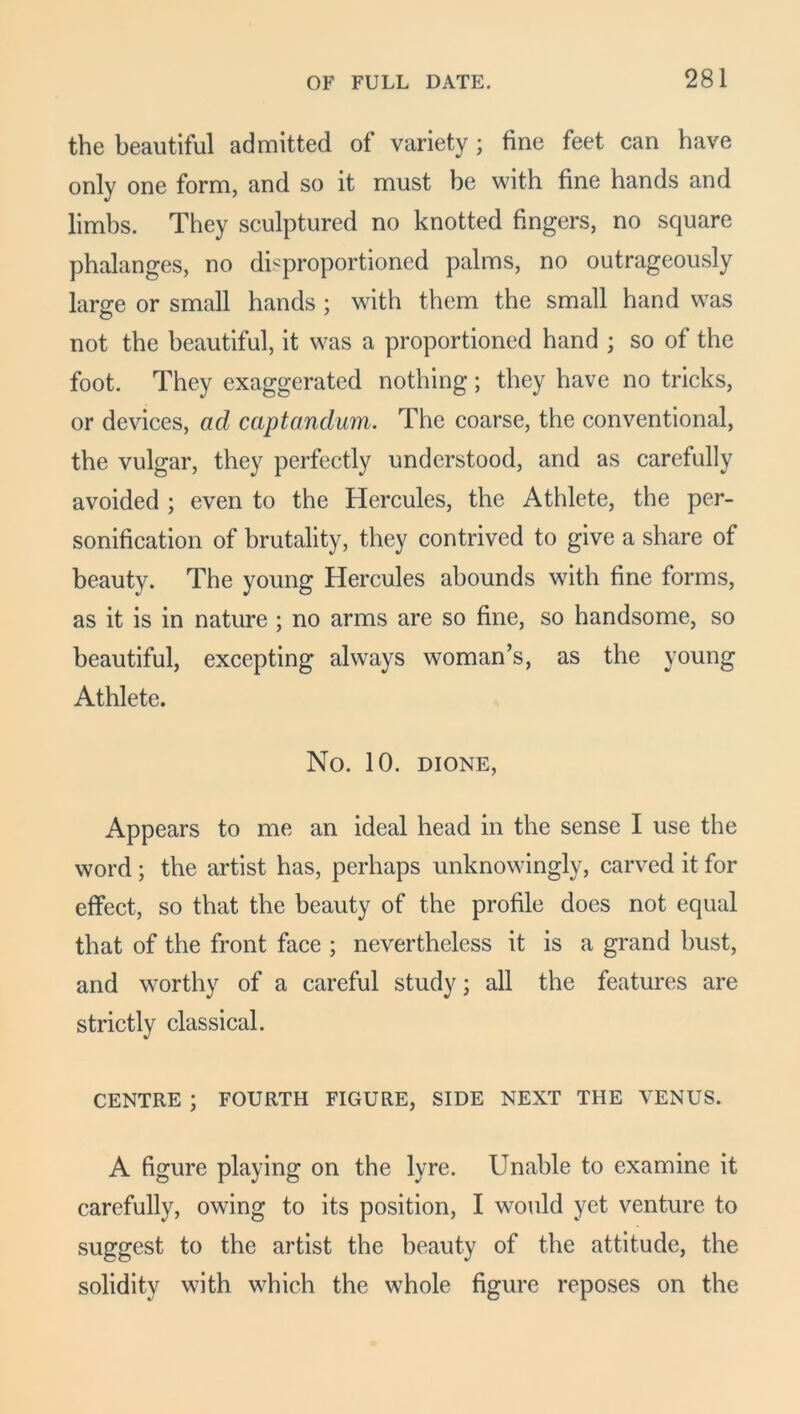 the beautiful admitted of variety; fine feet can have only one form, and so it must be with fine hands and limbs. They sculptured no knotted fingers, no square phalanges, no disproportioned palms, no outrageously large or small hands ; with them the small hand was not the beautiful, it was a proportioned hand ; so of the foot. They exaggerated nothing; they have no tricks, or devices, ad captandum. The coarse, the conventional, the vulgar, they perfectly understood, and as carefully avoided ; even to the Hercules, the Athlete, the per- sonification of brutality, they contrived to give a share of beauty. The young Hercules abounds with fine forms, as it is in nature ; no arms are so fine, so handsome, so beautiful, excepting always woman’s, as the young Athlete. No. 10. DIONE, Appears to me an ideal head in the sense I use the word ; the artist has, perhaps unknowingly, carved it for effect, so that the beauty of the profile does not equal that of the front face ; nevertheless it is a grand bust, and worthy of a careful study; all the features are strictly classical. CENTRE ; FOURTH FIGURE, SIDE NEXT THE VENUS. A figure playing on the lyre. Unable to examine it carefully, owing to its position, I would yet venture to suggest to the artist the beauty of the attitude, the solidity with which the whole figure reposes on the