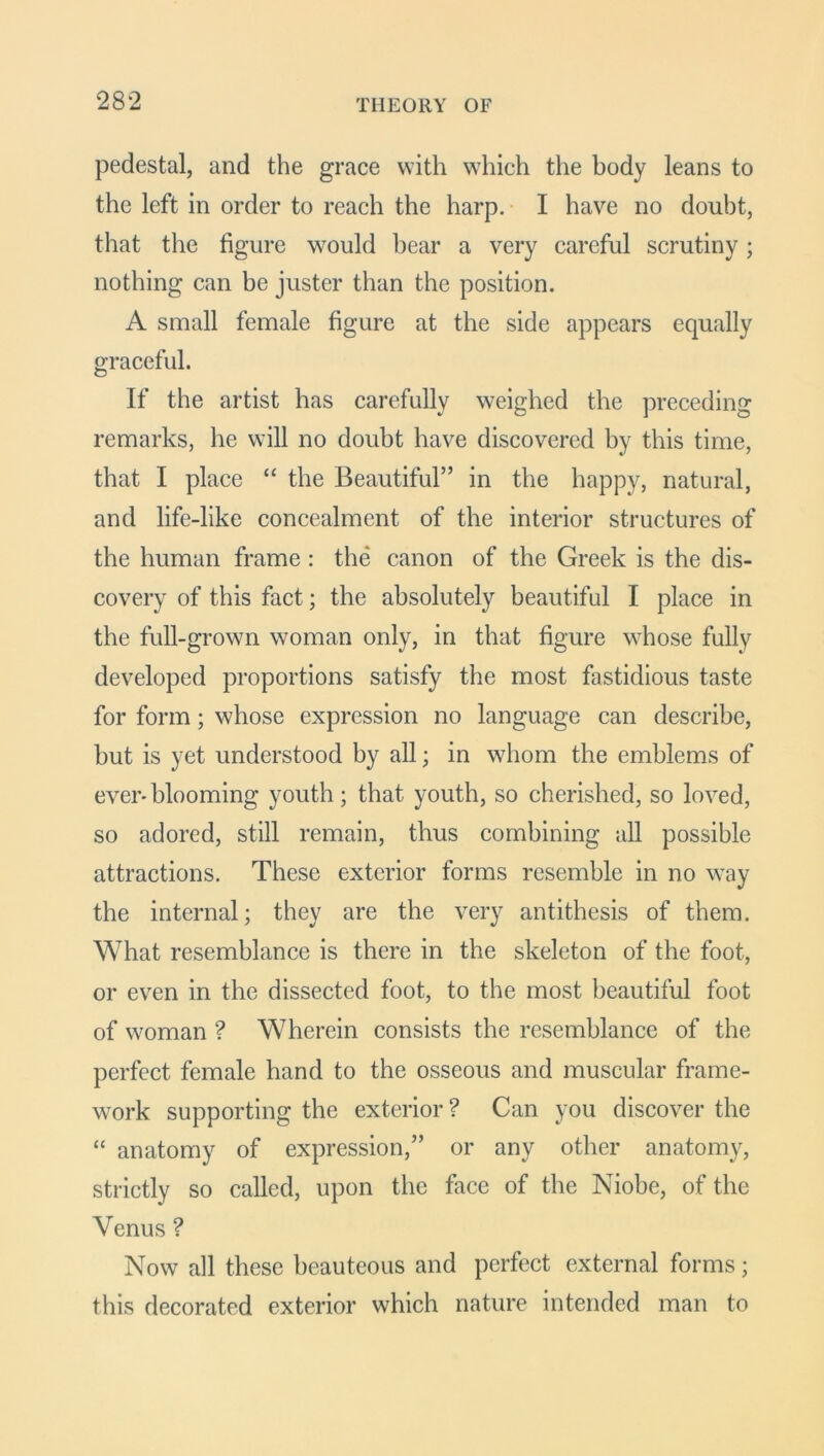 pedestal, and the grace with which the body leans to the left in order to reach the harp. I have no doubt, that the figure would bear a very careful scrutiny; nothing can be juster than the position. A small female figure at the side appears equally graceful. If the artist has carefully weighed the preceding remarks, he will no doubt have discovered by this time, that I place “ the Beautiful” in the happy, natural, and life-like concealment of the interior structures of the human frame : the canon of the Greek is the dis- covery of this fact; the absolutely beautiful I place in the full-grown woman only, in that figure whose fully developed proportions satisfy the most fastidious taste for form; whose expression no language can describe, but is yet understood by all; in whom the emblems of ever-blooming youth; that youth, so cherished, so loved, so adored, still remain, thus combining all possible attractions. These exterior forms resemble in no way the internal; they are the very antithesis of them. What resemblance is there in the skeleton of the foot, or even in the dissected foot, to the most beautiful foot of woman ? Wherein consists the resemblance of the perfect female hand to the osseous and muscular frame- work supporting the exterior? Can you discover the “ anatomy of expression,” or any other anatomy, strictly so called, upon the face of the Niobe, of the Venus ? Now all these beauteous and perfect external forms; this decorated exterior which nature intended man to