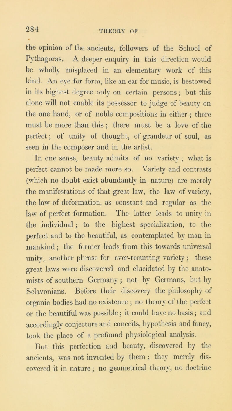 the opinion of the ancients, followers of the School of Pythagoras. A deeper enquiry in this direction would be wholly misplaced in an elementary work of this kind. An eye for form, like an ear for music, is bestowed in its highest degree only on certain persons; but this alone will not enable its possessor to judge of beauty on the one hand, or of noble compositions in either; there must be more than this; there must be a love of the perfect; of unity of thought, of grandeur of soul, as seen in the composer and in the artist. In one sense, beauty admits of no variety; what is perfect cannot be made more so. Variety and contrasts (which no doubt exist abundantly in nature) are merely the manifestations of that great law, the law of variety, the law of deformation, as constant and regular as the law of perfect formation. The latter leads to unity in the individual; to the highest specialization, to the perfect and to the beautiful, as contemplated by man in mankind; the former leads from this towards universal unity, another phrase for ever-recurring variety ; these great laws were discovered and elucidated by the anato- mists of southern Germany ; not by Germans, but by Sclavonians. Before their discovery the philosophy of organic bodies had no existence ; no theory of the perfect or the beautiful was possible; it could have no basis; and accordingly conjecture and conceits, hypothesis and fancy, took the place of a profound physiological analysis. But this perfection and beauty, discovered by the ancients, was not invented by them ; they merely dis- covered it in nature; no geometrical theory, no doctrine