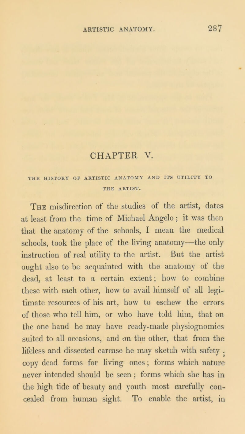 CHAPTER V. THE HISTORY OF ARTISTIC ANATOMY AND ITS UTILITY TO THE ARTIST. The misdirection of the studies of the artist, dates at least from the time of Michael Angelo; it was then that the anatomy of the schools, I mean the medical schools, took the place of the living anatomy—the only instruction of real utility to the artist. But the artist ought also to be acquainted with the anatomy of the dead, at least to a certain extent; how to combine these with each other, how to avail himself of all legi- timate resources of his art, how to eschew the errors of those who tell him, or who have told him, that on the one hand he may have ready-made physiognomies suited to all occasions, and on the other, that from the lifeless and dissected carcase he may sketch with safety . copy dead forms for living ones; forms which nature never intended should be seen; forms which she has in the high tide of beauty and youth most carefully con- cealed from human sight. To enable the artist, in