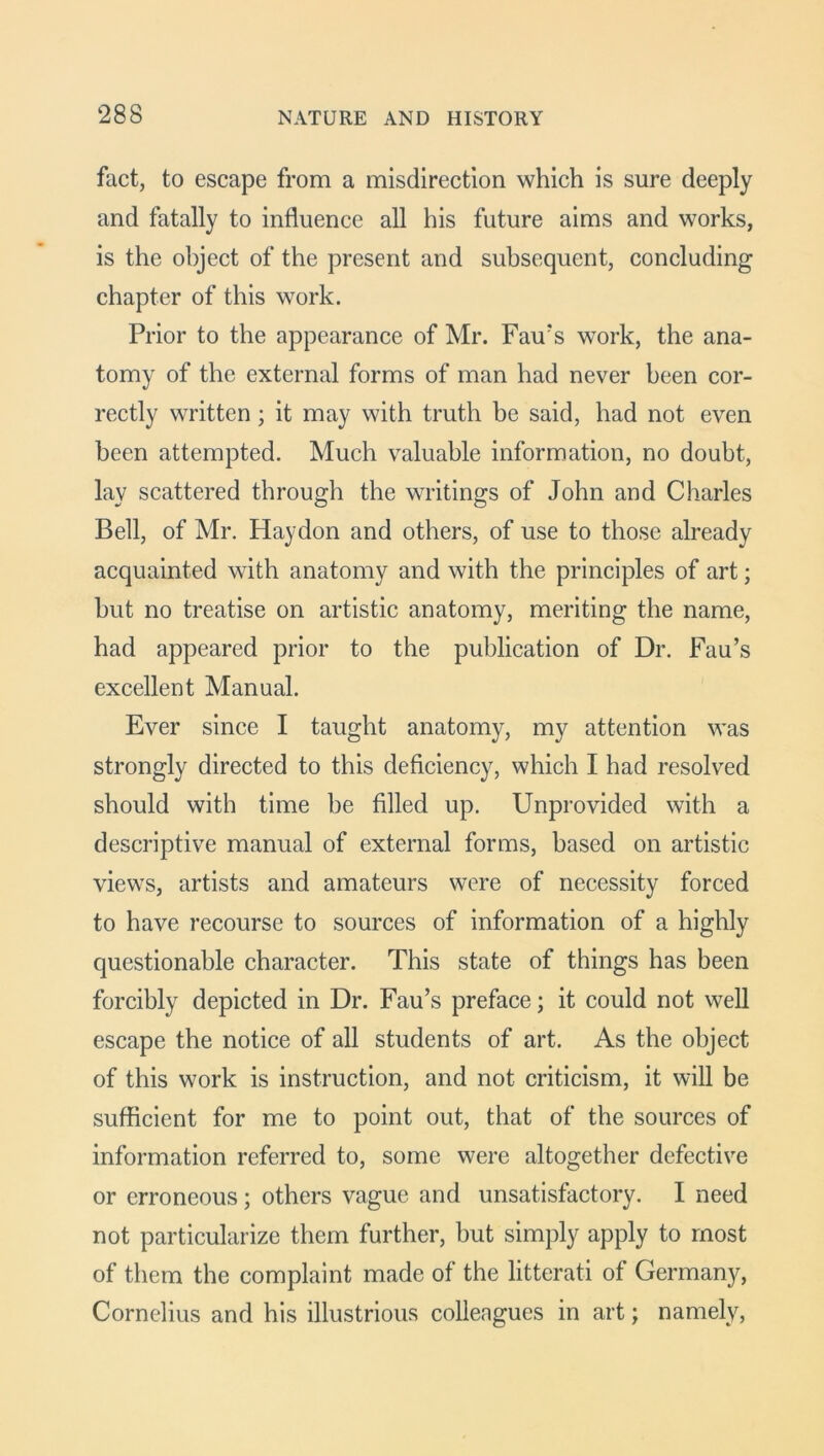 fact, to escape from a misdirection which is sure deeply and fatally to influence all his future aims and works, is the object of the present and subsequent, concluding chapter of this work. Prior to the appearance of Mr. Fau’s work, the ana- tomy of the external forms of man had never been cor- rectly written; it may with truth be said, had not even been attempted. Much valuable information, no doubt, lay scattered through the writings of John and Charles Bell, of Mr. Haydon and others, of use to those already acquainted with anatomy and with the principles of art; but no treatise on artistic anatomy, meriting the name, had appeared prior to the publication of Dr. Fau’s excellent Manual. Ever since I taught anatomy, my attention was strongly directed to this deficiency, which I had resolved should with time be filled up. Unprovided with a descriptive manual of external forms, based on artistic views, artists and amateurs were of necessity forced to have recourse to sources of information of a highly questionable character. This state of things has been forcibly depicted in Dr. Fau’s preface; it could not well escape the notice of all students of art. As the object of this work is instruction, and not criticism, it will be sufficient for me to point out, that of the sources of information referred to, some were altogether defective or erroneous; others vague and unsatisfactory. I need not particularize them further, but simply apply to most of them the complaint made of the litterati of Germany, Cornelius and his illustrious colleagues in art; namely,