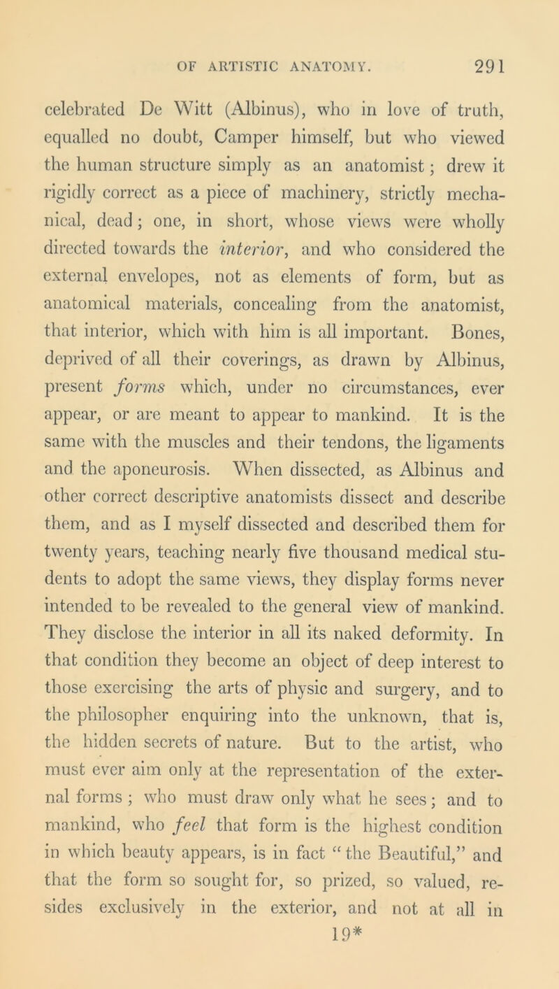 celebrated De Witt (Albinus), who in love of truth, equalled no doubt, Camper himself, but who viewed the human structure simply as an anatomist; drew it rigidly correct as a piece of machinery, strictly mecha- nical, dead; one, in short, whose views were wholly directed towards the interior, and who considered the external envelopes, not as elements of form, hut as anatomical materials, concealing from the anatomist, that interior, which with him is all important. Bones, deprived of all their coverings, as drawn by Albinus, present forms which, under no circumstances, ever appear, or are meant to appear to mankind. It is the same with the muscles and their tendons, the ligaments and the aponeurosis. When dissected, as Albinus and other correct descriptive anatomists dissect and describe them, and as I myself dissected and described them for twenty years, teaching nearly five thousand medical stu- dents to adopt the same views, they display forms never intended to be revealed to the general view of mankind. They disclose the interior in all its naked deformity. In that condition they become an object of deep interest to those exercising the arts of physic and surgery, and to the philosopher enquiring into the unknown, that is, the hidden secrets of nature. But to the artist, who must ever aim only at the representation of the exter- nal forms ; who must draw only what he sees; and to mankind, who feel that form is the highest condition in which beauty appears, is in fact “ the Beautiful,” and that the form so sought for, so prized, so valued, re- sides exclusively in the exterior, and not at all in 19*