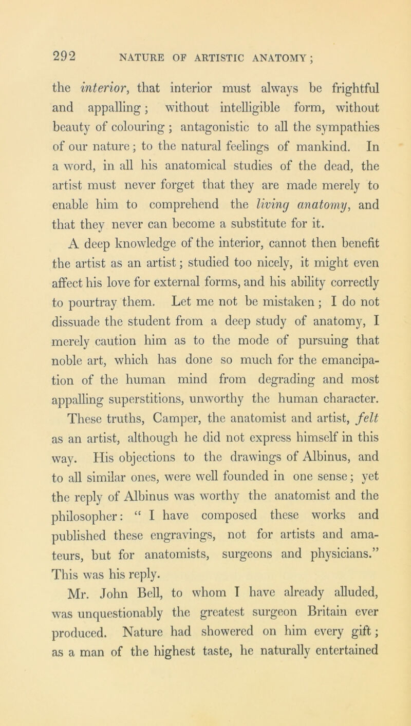 NATURE OF ARTISTIC ANATOMY; the interior, that interior must always he frightful and appalling; without intelligible form, without beauty of colouring ; antagonistic to all the sympathies of our nature; to the natural feelings of mankind. In a word, in all his anatomical studies of the dead, the artist must never forget that they are made merely to enable him to comprehend the living anatomy, and that they never can become a substitute for it. A deep knowledge of the interior, cannot then benefit the artist as an artist; studied too nicely, it might even affect his love for external forms, and his ability correctly to pourtray them. Let me not be mistaken ; I do not dissuade the student from a deep study of anatomy, I merely caution him as to the mode of pursuing that noble art, which has done so much for the emancipa- tion of the human mind from degrading and most appalling superstitions, unworthy the human character. These truths, Camper, the anatomist and artist, felt as an artist, although he did not express himself in this way. His objections to the drawings of Albinus, and to all similar ones, were well founded in one sense; yet the reply of Albinus was worthy the anatomist and the philosopher: “ I have composed these works and published these engravings, not for artists and ama- teurs, but for anatomists, surgeons and physicians.” This was his reply. Mr. John Bell, to whom I have already alluded, was unquestionably the greatest surgeon Britain ever produced. Nature had showered on him every gift; as a man of the highest taste, he naturally entertained